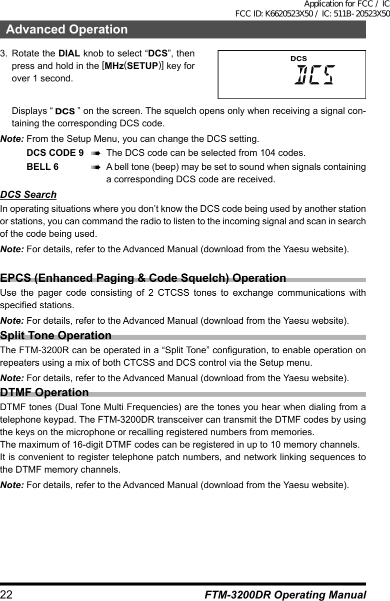 22Advanced OperationFTM-3200DR Operating Manual3. Rotate the DIAL knob to select “DCS”, then press and hold in the [MHz(SETUP)] key for over 1 second.  Displays “   ” on the screen. The squelch opens only when receiving a signal con-taining the corresponding DCS code.Note: From the Setup Menu, you can change the DCS setting.DCS CODE 9 à  The DCS code can be selected from 104 codes.BELL 6 à  A bell tone (beep) may be set to sound when signals containing a corresponding DCS code are received.DCS SearchIn operating situations where you don’t know the DCS code being used by another station or stations, you can command the radio to listen to the incoming signal and scan in search of the code being used.Note: For details, refer to the Advanced Manual (download from the Yaesu website).EPCS (Enhanced Paging &amp; Code Squelch) OperationUse the pager code consisting of 2 CTCSS tones to exchange communications with specified stations.Note: For details, refer to the Advanced Manual (download from the Yaesu website).Split Tone OperationThe FTM-3200R can be operated in a “Split Tone” configuration, to enable operation on repeaters using a mix of both CTCSS and DCS control via the Setup menu.Note: For details, refer to the Advanced Manual (download from the Yaesu website).DTMF OperationDTMF tones (Dual Tone Multi Frequencies) are the tones you hear when dialing from a telephone keypad. The FTM-3200DR transceiver can transmit the DTMF codes by using the keys on the microphone or recalling registered numbers from memories.The maximum of 16-digit DTMF codes can be registered in up to 10 memory channels.It is convenient to register telephone patch numbers, and network linking sequences to the DTMF memory channels.Note: For details, refer to the Advanced Manual (download from the Yaesu website).Application for FCC / IC FCC ID: K6620523X50 / IC: 511B-20523X50