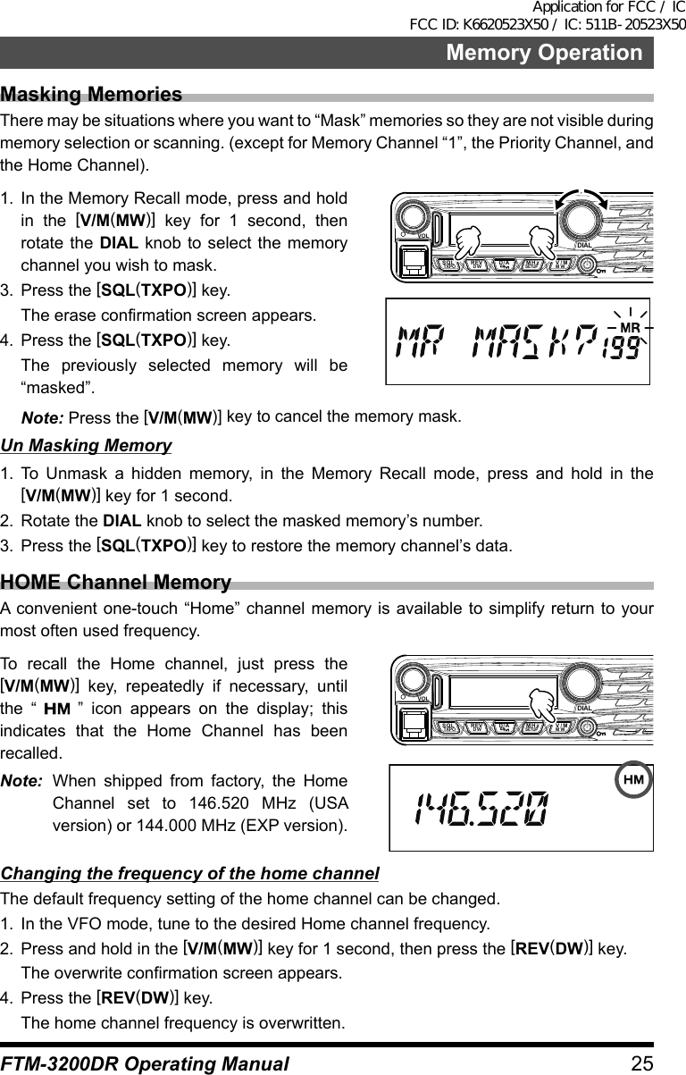 25Memory OperationFTM-3200DR Operating ManualMasking MemoriesThere may be situations where you want to “Mask” memories so they are not visible during memory selection or scanning. (except for Memory Channel “1”, the Priority Channel, and the Home Channel).1.  In the Memory Recall mode, press and hold in the [V/M(MW)] key for 1 second, then rotate the DIAL knob to select the memory channel you wish to mask.3.  Press the [SQL(TXPO)] key.  The erase confirmation screen appears.4.  Press the [SQL(TXPO)] key.  The previously selected memory will be “masked”.VOLDIALSQLTXPO DW MWSETUPREV D/A V/MMHzNote: Press the [V/M(MW)] key to cancel the memory mask.Un Masking Memory1. To Unmask a hidden memory, in the Memory Recall mode, press and hold in the [V/M(MW)] key for 1 second.2.  Rotate the DIAL knob to select the masked memory’s number.3.  Press the [SQL(TXPO)] key to restore the memory channel’s data.HOME Channel MemoryA convenient one-touch “Home” channel memory is available to simplify return to your most often used frequency.To recall the Home channel, just press the [V/M(MW)] key, repeatedly if necessary, until the “   ” icon appears on the display; this indicates that the Home Channel has been recalled.Note:  When shipped from factory, the Home Channel set to 146.520 MHz (USA version) or 144.000 MHz (EXP version).VOLDIALSQLTXPO DW MWSETUPREV D/A V/MMHzChanging the frequency of the home channelThe default frequency setting of the home channel can be changed.1.  In the VFO mode, tune to the desired Home channel frequency.2.  Press and hold in the [V/M(MW)] key for 1 second, then press the [REV(DW)] key.  The overwrite confirmation screen appears.4.  Press the [REV(DW)] key.  The home channel frequency is overwritten.Application for FCC / IC FCC ID: K6620523X50 / IC: 511B-20523X50