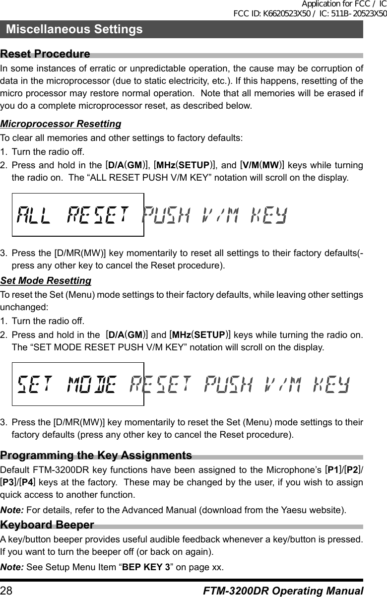 28 FTM-3200DR Operating ManualMiscellaneous SettingsReset ProcedureIn some instances of erratic or unpredictable operation, the cause may be corruption of data in the microprocessor (due to static electricity, etc.). If this happens, resetting of the micro processor may restore normal operation.  Note that all memories will be erased if you do a complete microprocessor reset, as described below.Microprocessor ResettingTo clear all memories and other settings to factory defaults:1.  Turn the radio off.2. Press and hold in the [D/A(GM)], [MHz(SETUP)], and [V/M(MW)] keys while turning the radio on.  The “ALL RESET PUSH V/M KEY” notation will scroll on the display.3. Press the [D/MR(MW)] key momentarily to reset all settings to their factory defaults(-press any other key to cancel the Reset procedure).Set Mode ResettingTo reset the Set (Menu) mode settings to their factory defaults, while leaving other settings unchanged:1.  Turn the radio off.2.  Press and hold in the  [D/A(GM)] and [MHz(SETUP)] keys while turning the radio on. The “SET MODE RESET PUSH V/M KEY” notation will scroll on the display.3.  Press the [D/MR(MW)] key momentarily to reset the Set (Menu) mode settings to their factory defaults (press any other key to cancel the Reset procedure).Programming the Key AssignmentsDefault FTM-3200DR key functions have been assigned to the Microphone’s [P1]/[P2]/[P3]/[P4] keys at the factory.  These may be changed by the user, if you wish to assign quick access to another function.Note: For details, refer to the Advanced Manual (download from the Yaesu website).Keyboard BeeperA key/button beeper provides useful audible feedback whenever a key/button is pressed. If you want to turn the beeper off (or back on again).Note: See Setup Menu Item “BEP KEY 3” on page xx.Application for FCC / IC FCC ID: K6620523X50 / IC: 511B-20523X50