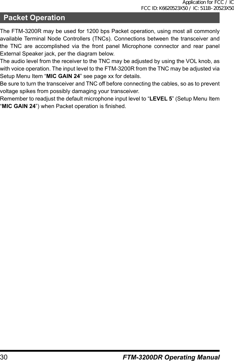 30 FTM-3200DR Operating ManualPacket OperationThe FTM-3200R may be used for 1200 bps Packet operation, using most all commonly available Terminal Node Controllers (TNCs). Connections between the transceiver and the TNC are accomplished via the front panel Microphone connector and rear panel External Speaker jack, per the diagram below.The audio level from the receiver to the TNC may be adjusted by using the VOL knob, as with voice operation. The input level to the FTM-3200R from the TNC may be adjusted via Setup Menu Item “MIC GAIN 24” see page xx for details.Be sure to turn the transceiver and TNC off before connecting the cables, so as to prevent voltage spikes from possibly damaging your transceiver.Remember to readjust the default microphone input level to “LEVEL 5” (Setup Menu Item “MIC GAIN 24”) when Packet operation is finished.Application for FCC / IC FCC ID: K6620523X50 / IC: 511B-20523X50