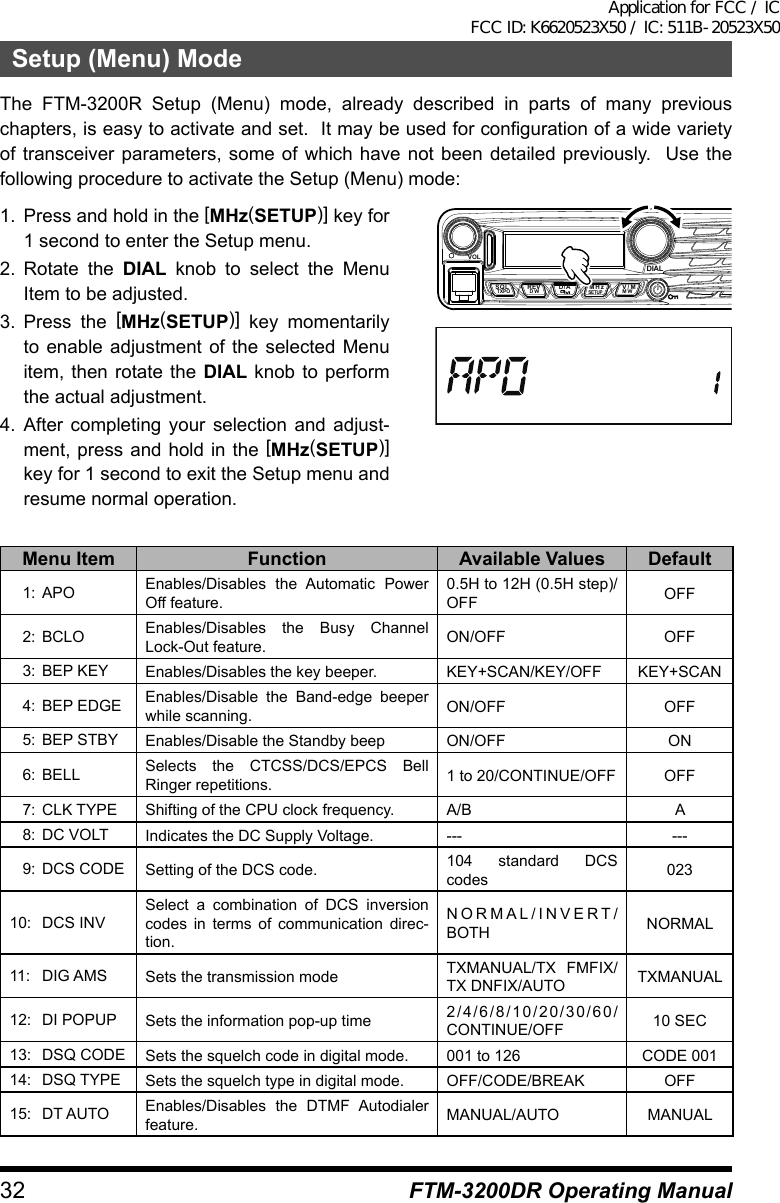 32 FTM-3200DR Operating ManualSetup (Menu) ModeThe FTM-3200R Setup (Menu) mode, already described in parts of many previous chapters, is easy to activate and set.  It may be used for configuration of a wide variety of transceiver parameters, some of which have not been detailed previously.  Use the following procedure to activate the Setup (Menu) mode:1.  Press and hold in the [MHz(SETUP)] key for 1 second to enter the Setup menu.2. Rotate the DIAL knob to select the Menu Item to be adjusted.3. Press the [MHz(SETUP)] key momentarily to enable adjustment of the selected Menu item, then rotate the DIAL knob to perform the actual adjustment.4. After completing your selection and adjust-ment, press and hold in the [MHz(SETUP)] key for 1 second to exit the Setup menu and resume normal operation.VOLDIALSQLTXPO DW MWSETUPREV D/A V/MMHzMenu Item Function Available Values Default  1: APO Enables/Disables the Automatic Power Off feature.0.5H to 12H (0.5H step)/OFF OFF  2: BCLO Enables/Disables the Busy Channel Lock-Out feature. ON/OFF OFF  3:  BEP KEY Enables/Disables the key beeper. KEY+SCAN/KEY/OFF KEY+SCAN  4:  BEP EDGE Enables/Disable the Band-edge beeper while scanning. ON/OFF OFF  5:  BEP STBY Enables/Disable the Standby beep ON/OFF ON  6: BELL Selects the CTCSS/DCS/EPCS Bell Ringer repetitions. 1 to 20/CONTINUE/OFF OFF  7:  CLK TYPE Shifting of the CPU clock frequency. A/B A  8:  DC VOLT Indicates the DC Supply Voltage. --- ---  9:  DCS CODE Setting of the DCS code. 104 standard DCS codes 02310:  DCS INVSelect a combination of DCS inversion codes in terms of communication direc-tion.NORMAL/INVERT/BOTH NORMAL11:  DIG AMS Sets the transmission mode TXMANUAL/TX FMFIX/TX DNFIX/AUTO TXMANUAL12:  DI POPUP Sets the information pop-up time 2/4/6/8/10/20/30/60/CONTINUE/OFF 10 SEC13:  DSQ CODE Sets the squelch code in digital mode. 001 to 126 CODE 00114:  DSQ TYPE Sets the squelch type in digital mode. OFF/CODE/BREAK OFF15:  DT AUTO Enables/Disables the DTMF Autodialer feature. MANUAL/AUTO MANUALApplication for FCC / IC FCC ID: K6620523X50 / IC: 511B-20523X50