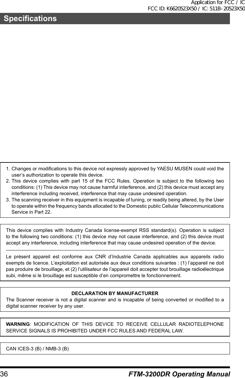 36SpecificationsFTM-3200DR Operating Manual1. Changes or modifications to this device not expressly approved by YAESU MUSEN could void the user’s authorization to operate this device.2. This device complies with part 15 of the FCC Rules. Operation is subject to the following two conditions: (1) This device may not cause harmful interference, and (2) this device must accept any interference including received, interference that may cause undesired operation.3. The scanning receiver in this equipment is incapable of tuning, or readily being altered, by the User to operate within the frequency bands allocated to the Domestic public Cellular Telecommunications Service in Part 22.This device complies with Industry Canada license-exempt RSS standard(s). Operation is subject to the following two conditions: (1) this device may not cause interference, and (2) this device must accept any interference, including interference that may cause undesired operation of the device.Le présent appareil est conforme aux CNR d’Industrie Canada applicables aux appareils radio exempts de licence. L’exploitation est autorisée aux deux conditions suivantes : (1) l’appareil ne doit pas produire de brouillage, et (2) l’utilisateur de l’appareil doit accepter tout brouillage radioélectrique subi, même si le brouillage est susceptible d’en compromettre le fonctionnement.DECLARATION BY MANUFACTURERThe Scanner receiver is not a digital scanner and is incapable of being converted or modified to a digital scanner receiver by any user.WARNING: MODIFICATION OF THIS DEVICE TO RECEIVE CELLULAR RADIOTELEPHONE SERVICE SIGNALS IS PROHIBITED UNDER FCC RULES AND FEDERAL LAW.CAN ICES-3 (B) / NMB-3 (B)Application for FCC / IC FCC ID: K6620523X50 / IC: 511B-20523X50