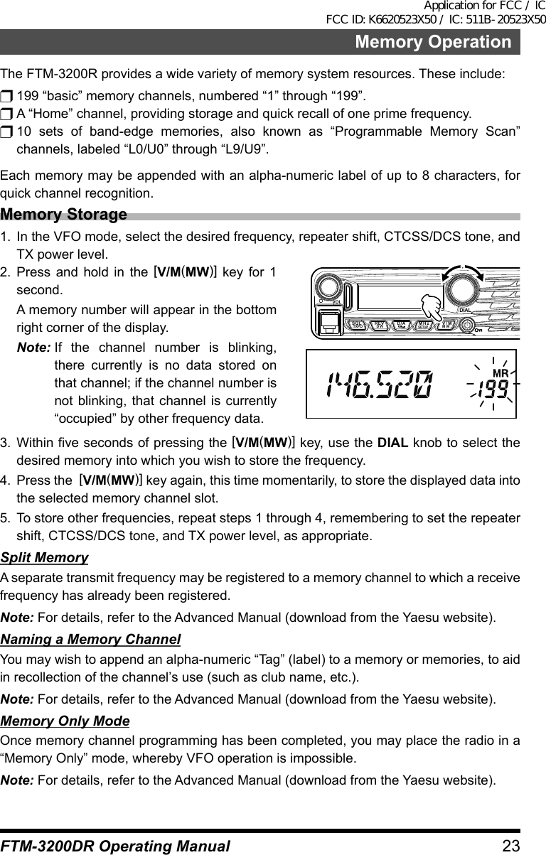 23FTM-3200DR Operating ManualMemory OperationThe FTM-3200R provides a wide variety of memory system resources. These include:r 199 “basic” memory channels, numbered “1” through “199”.r A “Home” channel, providing storage and quick recall of one prime frequency.r 10 sets of band-edge memories, also known as “Programmable Memory Scan” channels, labeled “L0/U0” through “L9/U9”.Each memory may be appended with an alpha-numeric label of up to 8 characters, for quick channel recognition.Memory Storage1.  In the VFO mode, select the desired frequency, repeater shift, CTCSS/DCS tone, and TX power level.2. Press and hold in the [V/M(MW)] key for 1 second.  A memory number will appear in the bottom right corner of the display.Note: If the channel number is blinking, there currently is no data stored on that channel; if the channel number is not blinking, that channel is currently “occupied” by other frequency data.VOLDIALSQLTXPO DW MWSETUPREV D/A V/MMHz3. Within five seconds of pressing the [V/M(MW)] key, use the DIAL knob to select the desired memory into which you wish to store the frequency.4.  Press the  [V/M(MW)] key again, this time momentarily, to store the displayed data into the selected memory channel slot.5.  To store other frequencies, repeat steps 1 through 4, remembering to set the repeater shift, CTCSS/DCS tone, and TX power level, as appropriate.Split MemoryA separate transmit frequency may be registered to a memory channel to which a receive frequency has already been registered.Note: For details, refer to the Advanced Manual (download from the Yaesu website).Naming a Memory ChannelYou may wish to append an alpha-numeric “Tag” (label) to a memory or memories, to aid in recollection of the channel’s use (such as club name, etc.).Note: For details, refer to the Advanced Manual (download from the Yaesu website).Memory Only ModeOnce memory channel programming has been completed, you may place the radio in a “Memory Only” mode, whereby VFO operation is impossible.Note: For details, refer to the Advanced Manual (download from the Yaesu website).Application for FCC / IC FCC ID: K6620523X50 / IC: 511B-20523X50