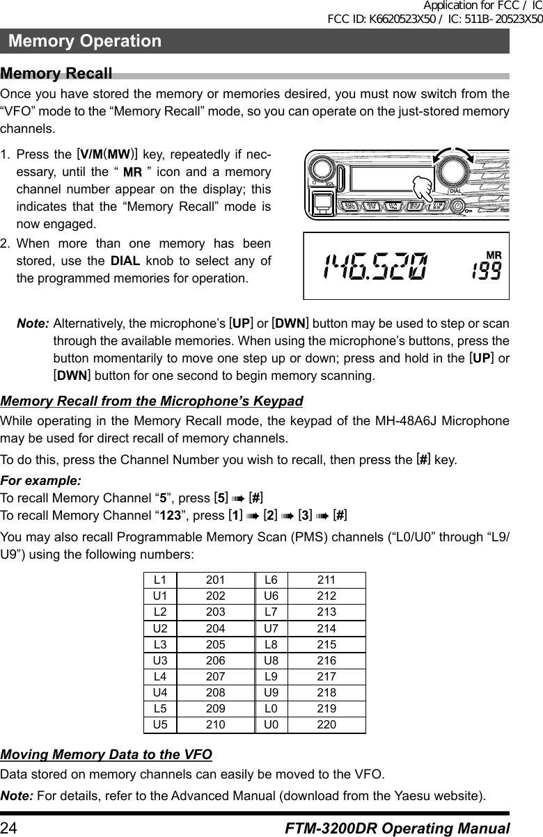 24Memory OperationFTM-3200DR Operating ManualMemory RecallOnce you have stored the memory or memories desired, you must now switch from the “VFO” mode to the “Memory Recall” mode, so you can operate on the just-stored memory channels.1. Press the [V/M(MW)] key, repeatedly if nec-essary, until the “   ” icon and a memory channel number appear on the display; this indicates that the “Memory Recall” mode is now engaged.2. When more than one memory has been stored, use the DIAL knob to select any of the programmed memories for operation.VOLDIALSQLTXPO DW MWSETUPREV D/A V/MMHzNote: Alternatively, the microphone’s [UP] or [DWN] button may be used to step or scan through the available memories. When using the microphone’s buttons, press the button momentarily to move one step up or down; press and hold in the [UP] or [DWN] button for one second to begin memory scanning.Memory Recall from the Microphone’s KeypadWhile operating in the Memory Recall mode, the keypad of the MH-48A6J Microphone may be used for direct recall of memory channels.To do this, press the Channel Number you wish to recall, then press the [#] key.For example:To recall Memory Channel “5”, press [5] à [#]To recall Memory Channel “123”, press [1] à [2] à [3] à [#]You may also recall Programmable Memory Scan (PMS) channels (“L0/U0” through “L9/U9”) using the following numbers:L1 201 L6 211U1 202 U6 212L2 203 L7 213U2 204 U7 214L3 205 L8 215U3 206 U8 216L4 207 L9 217U4 208 U9 218L5 209 L0 219U5 210 U0 220Moving Memory Data to the VFOData stored on memory channels can easily be moved to the VFO.Note: For details, refer to the Advanced Manual (download from the Yaesu website).Application for FCC / IC FCC ID: K6620523X50 / IC: 511B-20523X50