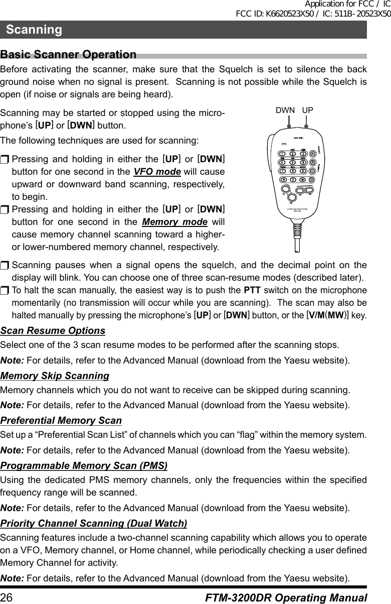 26 FTM-3200DR Operating ManualScanningBasic Scanner OperationBefore activating the scanner, make sure that the Squelch is set to silence the back ground noise when no signal is present.  Scanning is not possible while the Squelch is open (if noise or signals are being heard).Scanning may be started or stopped using the micro-phone’s [UP] or [DWN] button.The following techniques are used for scanning:r Pressing and holding in either the [UP] or [DWN] button for one second in the VFO mode will cause upward or downward band scanning, respectively, to begin.r Pressing and holding in either the [UP] or [DWN] button for one second in the Memory mode will cause memory channel scanning toward a higher- or lower-numbered memory channel, respectively.LOCKP3P2P171482059BACD36P4LAMPDTMF MICROPHONEMH-48ABCJKLTUVGHIPQRSDEFMNOWXYZMICDWN UPr Scanning pauses when a signal opens the squelch, and the decimal point on the display will blink. You can choose one of three scan-resume modes (described later).r To halt the scan manually, the easiest way is to push the PTT switch on the microphone momentarily (no transmission will occur while you are scanning).  The scan may also be halted manually by pressing the microphone’s [UP] or [DWN] button, or the [V/M(MW)] key.Scan Resume OptionsSelect one of the 3 scan resume modes to be performed after the scanning stops.Note: For details, refer to the Advanced Manual (download from the Yaesu website).Memory Skip ScanningMemory channels which you do not want to receive can be skipped during scanning.Note: For details, refer to the Advanced Manual (download from the Yaesu website).Preferential Memory ScanSet up a “Preferential Scan List” of channels which you can “flag” within the memory system.Note: For details, refer to the Advanced Manual (download from the Yaesu website).Programmable Memory Scan (PMS)Using the dedicated PMS memory channels, only the frequencies within the specified frequency range will be scanned.Note: For details, refer to the Advanced Manual (download from the Yaesu website).Priority Channel Scanning (Dual Watch)Scanning features include a two-channel scanning capability which allows you to operate on a VFO, Memory channel, or Home channel, while periodically checking a user defined Memory Channel for activity.Note: For details, refer to the Advanced Manual (download from the Yaesu website).Application for FCC / IC FCC ID: K6620523X50 / IC: 511B-20523X50