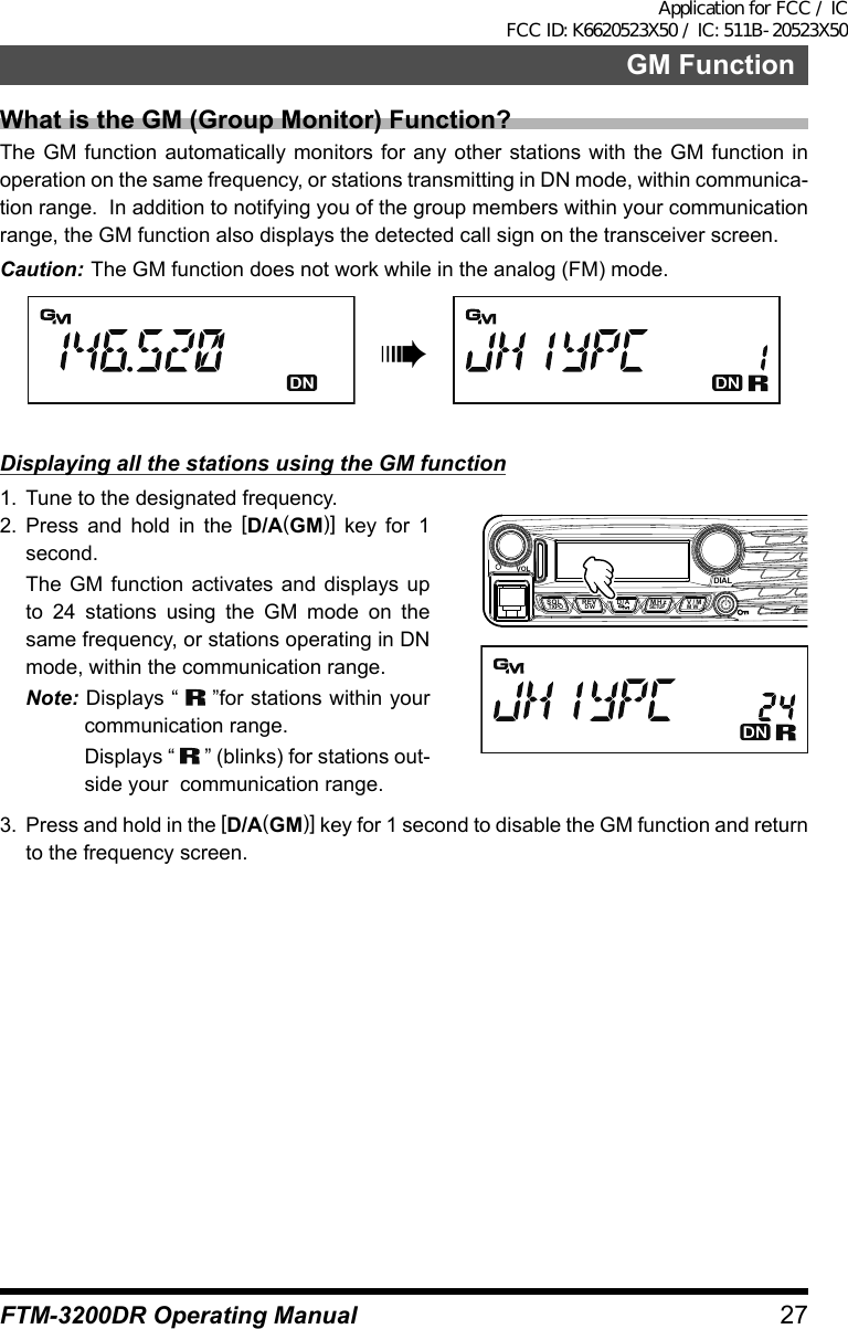 27FTM-3200DR Operating ManualGM FunctionWhat is the GM (Group Monitor) Function?The GM function automatically monitors for any other stations with the GM function in operation on the same frequency, or stations transmitting in DN mode, within communica-tion range.  In addition to notifying you of the group members within your communication range, the GM function also displays the detected call sign on the transceiver screen.Caution: The GM function does not work while in the analog (FM) mode.àDisplaying all the stations using the GM function1.  Tune to the designated frequency.2. Press and hold in the [D/A(GM)] key for 1 second.  The GM function activates and displays up to 24 stations using the GM mode on the same frequency, or stations operating in DN mode, within the communication range.Note: Displays “   ”for stations within your  communication range.  Displays “   ” (blinks) for stations out-side your  communication range.VOLDIALSQLTXPO DW MWSETUPREV D/A V/MMHz3.  Press and hold in the [D/A(GM)] key for 1 second to disable the GM function and return to the frequency screen.Application for FCC / IC FCC ID: K6620523X50 / IC: 511B-20523X50