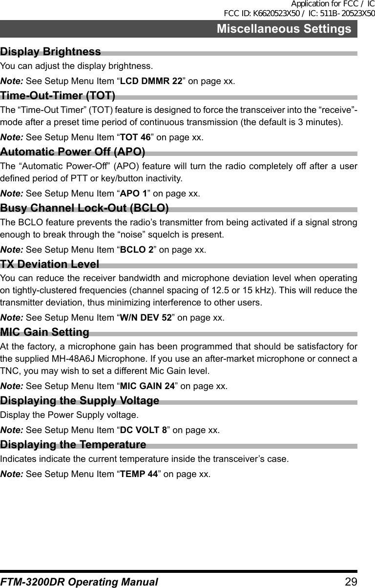 29Miscellaneous SettingsFTM-3200DR Operating ManualDisplay BrightnessYou can adjust the display brightness.Note: See Setup Menu Item “LCD DMMR 22” on page xx.Time-Out-Timer (TOT)The “Time-Out Timer” (TOT) feature is designed to force the transceiver into the “receive”-mode after a preset time period of continuous transmission (the default is 3 minutes).Note: See Setup Menu Item “TOT 46” on page xx.Automatic Power Off (APO)The “Automatic Power-Off” (APO) feature will turn the radio completely off after a user defined period of PTT or key/button inactivity.Note: See Setup Menu Item “APO 1” on page xx.Busy Channel Lock-Out (BCLO)The BCLO feature prevents the radio’s transmitter from being activated if a signal strong enough to break through the “noise” squelch is present.Note: See Setup Menu Item “BCLO 2” on page xx.TX Deviation LevelYou can reduce the receiver bandwidth and microphone deviation level when operating on tightly-clustered frequencies (channel spacing of 12.5 or 15 kHz). This will reduce the transmitter deviation, thus minimizing interference to other users.Note: See Setup Menu Item “W/N DEV 52” on page xx.MIC Gain SettingAt the factory, a microphone gain has been programmed that should be satisfactory for the supplied MH-48A6J Microphone. If you use an after-market microphone or connect a TNC, you may wish to set a different Mic Gain level.Note: See Setup Menu Item “MIC GAIN 24” on page xx.Displaying the Supply VoltageDisplay the Power Supply voltage.Note: See Setup Menu Item “DC VOLT 8” on page xx.Displaying the TemperatureIndicates indicate the current temperature inside the transceiver’s case.Note: See Setup Menu Item “TEMP 44” on page xx.Application for FCC / IC FCC ID: K6620523X50 / IC: 511B-20523X50