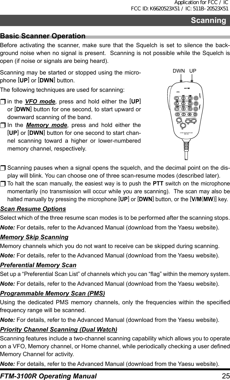 25FTM-3100R Operating ManualScanningBasic Scanner OperationBefore activating the scanner, make sure that the Squelch is set to silence the back-ground noise when no signal is present.  Scanning is not possible while the Squelch is open (if noise or signals are being heard).Scanning may be started or stopped using the micro-phone [UP] or [DWN] button.The following techniques are used for scanning:r in  the  VFO mode, press and hold either the [UP] or [DWN] button for one second, to start upward or downward scanning of the band.r In  the  Memory mode, press and hold either the [UP] or [DWN] button for one second to start chan-nel scanning toward a higher or lower-numbered memory channel, respectively.LOCKP3P2P171482059BACD36P4LAMPDTMF MICROPHONEMH-48ABCJKLTUVGHIPQRSDEFMNOWXYZMICDWN UPr Scanning pauses when a signal opens the squelch, and the decimal point on the dis-play will blink. You can choose one of three scan-resume modes (described later).r To halt the scan manually, the easiest way is to push the PTT switch on the microphone momentarily (no transmission will occur while you are scanning).  The scan may also be halted manually by pressing the microphone [UP] or [DWN] button, or the [V/M(MW)] key.Scan Resume OptionsSelect which of the three resume scan modes is to be performed after the scanning stops.Note: For details, refer to the Advanced Manual (download from the Yaesu website).Memory Skip ScanningMemory channels which you do not want to receive can be skipped during scanning.Note: For details, refer to the Advanced Manual (download from the Yaesu website).Preferential Memory ScanSet up a “Preferential Scan List” of channels which you can “flag” within the memory system.Note: For details, refer to the Advanced Manual (download from the Yaesu website).Programmable Memory Scan (PMS)Using the dedicated PMS memory channels, only the frequencies within the specified frequency range will be scanned.Note: For details, refer to the Advanced Manual (download from the Yaesu website).Priority Channel Scanning (Dual Watch)Scanning features include a two-channel scanning capability which allows you to operate on a VFO, Memory channel, or Home channel, while periodically checking a user defined Memory Channel for activity.Note: For details, refer to the Advanced Manual (download from the Yaesu website).Application for FCC / IC FCC ID: K6620523X51 / IC: 511B-20523X51