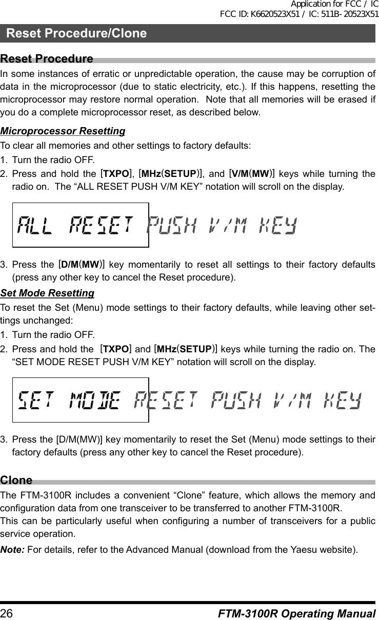 26 FTM-3100R Operating ManualReset Procedure/CloneReset ProcedureIn some instances of erratic or unpredictable operation, the cause may be corruption of data in the microprocessor (due to static electricity, etc.). If this happens, resetting the microprocessor may restore normal operation.  Note that all memories will be erased if you do a complete microprocessor reset, as described below.Microprocessor ResettingTo clear all memories and other settings to factory defaults:1.  Turn the radio OFF.2. Press and hold the [TXPO],  [MHz(SETUP)], and [V/M(MW)] keys while turning the radio on.  The “ALL RESET PUSH V/M KEY” notation will scroll on the display.3. Press the [D/M(MW)] key momentarily to reset all settings to their factory defaults (press any other key to cancel the Reset procedure).Set Mode ResettingTo reset the Set (Menu) mode settings to their factory defaults, while leaving other set-tings unchanged:1.  Turn the radio OFF.2. Press and hold the  [TXPO] and [MHz(SETUP)] keys while turning the radio on. The “SET MODE RESET PUSH V/M KEY” notation will scroll on the display.3. Press the [D/M(MW)] key momentarily to reset the Set (Menu) mode settings to their factory defaults (press any other key to cancel the Reset procedure).CloneThe FTM-3100R includes a convenient “Clone” feature, which allows the memory and configuration data from one transceiver to be transferred to another FTM-3100R.This can be particularly useful when configuring a number of transceivers for a public service operation.Note: For details, refer to the Advanced Manual (download from the Yaesu website).Application for FCC / IC FCC ID: K6620523X51 / IC: 511B-20523X51