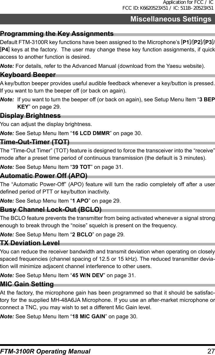 27FTM-3100R Operating ManualMiscellaneous SettingsProgramming the Key AssignmentsDefault FTM-3100R key functions have been assigned to the Microphone’s [P1]/[P2]/[P3]/[P4] keys at the factory.  The user may change these key function assignments, if quick access to another function is desired.Note: For details, refer to the Advanced Manual (download from the Yaesu website).Keyboard BeeperA key/button beeper provides useful audible feedback whenever a key/button is pressed. If you want to turn the beeper off (or back on again).Note:  If you want to turn the beeper off (or back on again), see Setup Menu Item “3 BEP KEY” on page 29.Display BrightnessYou can adjust the display brightness.Note: See Setup Menu Item “16 LCD DMMR” on page 30.Time-Out-Timer (TOT)The “Time-Out Timer” (TOT) feature is designed to force the transceiver into the “receive” mode after a preset time period of continuous transmission (the default is 3 minutes).Note: See Setup Menu Item “39 TOT” on page 31.Automatic Power Off (APO)The “Automatic Power-Off” (APO) feature will turn the radio completely off after a user defined period of PTT or key/button inactivity.Note: See Setup Menu Item “1 APO” on page 29.Busy Channel Lock-Out (BCLO)The BCLO feature prevents the transmitter from being activated whenever a signal strong enough to break through the “noise” squelch is present on the frequency.Note: See Setup Menu Item “2 BCLO” on page 29.TX Deviation LevelYou can reduce the receiver bandwidth and transmit deviation when operating on closely spaced frequencies (channel spacing of 12.5 or 15 kHz). The reduced transmitter devia-tion will minimize adjacent channel interference to other users.Note: See Setup Menu Item “45 W/N DEV” on page 31.MIC Gain SettingAt the factory, the microphone gain has been programmed so that it should be satisfac-tory for the supplied MH-48A6JA Microphone. If you use an after-market microphone or connect a TNC, you may wish to set a different Mic Gain level.Note: See Setup Menu Item “18 MIC GAIN” on page 30.Application for FCC / IC FCC ID: K6620523X51 / IC: 511B-20523X51