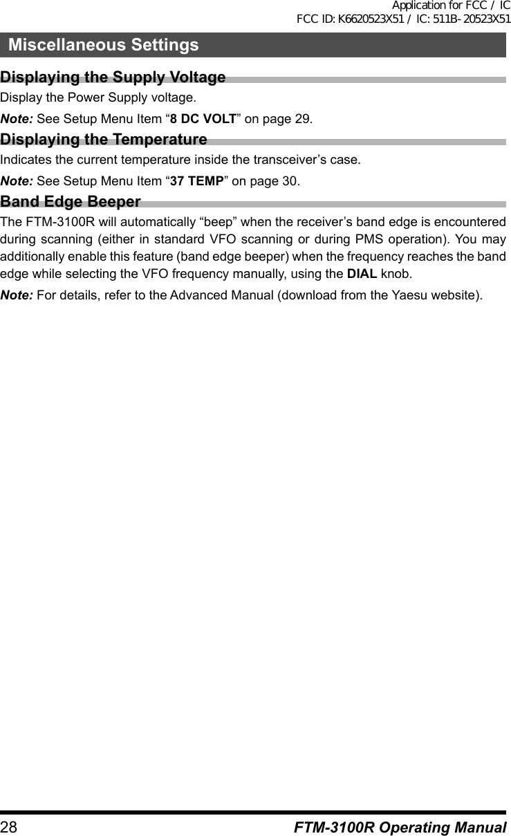 28Miscellaneous SettingsFTM-3100R Operating ManualDisplaying the Supply VoltageDisplay the Power Supply voltage.Note: See Setup Menu Item “8 DC VOLT” on page 29.Displaying the TemperatureIndicates the current temperature inside the transceiver’s case.Note: See Setup Menu Item “37 TEMP” on page 30.Band Edge BeeperThe FTM-3100R will automatically “beep” when the receiver’s band edge is encountered during scanning (either in standard VFO scanning or during PMS operation). You may additionally enable this feature (band edge beeper) when the frequency reaches the band edge while selecting the VFO frequency manually, using the DIAL knob.Note: For details, refer to the Advanced Manual (download from the Yaesu website).Application for FCC / IC FCC ID: K6620523X51 / IC: 511B-20523X51