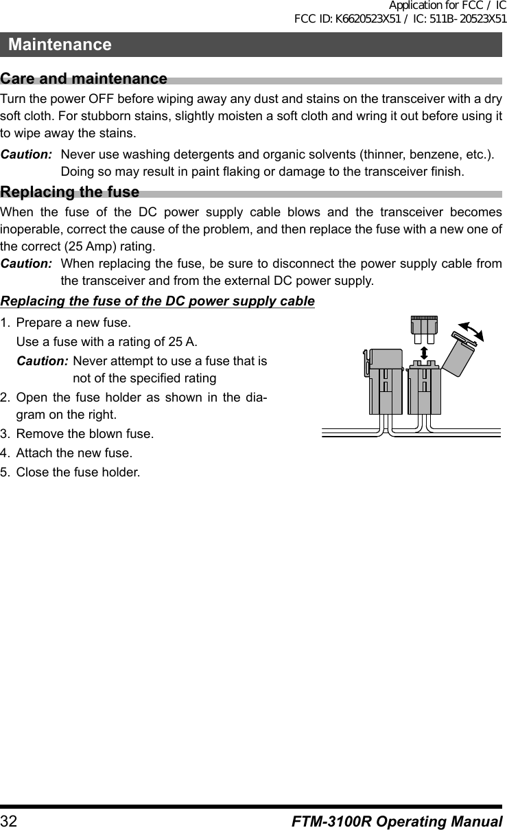 32 FTM-3100R Operating ManualMaintenanceCare and maintenanceTurn the power OFF before wiping away any dust and stains on the transceiver with a dry soft cloth. For stubborn stains, slightly moisten a soft cloth and wring it out before using it to wipe away the stains.Caution:  Never use washing detergents and organic solvents (thinner, benzene, etc.).  Doing so may result in paint flaking or damage to the transceiver finish.Replacing the fuseWhen the fuse of the DC power supply cable blows and the transceiver becomes inoperable, correct the cause of the problem, and then replace the fuse with a new one of the correct (25 Amp) rating.Caution:  When replacing the fuse, be sure to disconnect the power supply cable from the transceiver and from the external DC power supply.Replacing the fuse of the DC power supply cable1.  Prepare a new fuse.  Use a fuse with a rating of 25 A.Caution: Never attempt to use a fuse that is not of the specified rating2. Open the fuse holder as shown in the dia-gram on the right.3.  Remove the blown fuse.4.  Attach the new fuse.5.  Close the fuse holder.Application for FCC / IC FCC ID: K6620523X51 / IC: 511B-20523X51