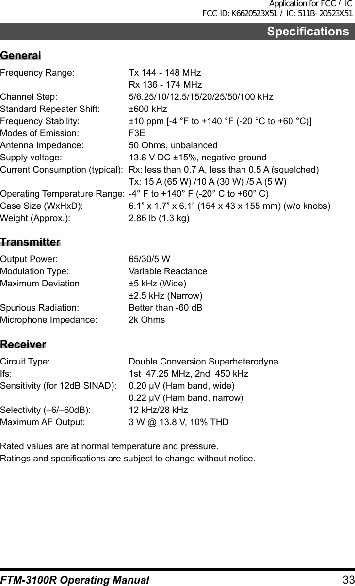 33FTM-3100R Operating ManualSpecificationsGeneralFrequency Range:  Tx 144 - 148 MHz  Rx 136 - 174 MHzChannel Step:  5/6.25/10/12.5/15/20/25/50/100 kHzStandard Repeater Shift:  ±600 kHzFrequency Stability:  ±10 ppm [-4 °F to +140 °F (-20 °C to +60 °C)]Modes of Emission:  F3EAntenna Impedance:  50 Ohms, unbalancedSupply voltage:  13.8 V DC ±15%, negative groundCurrent Consumption (typical):  Rx: less than 0.7 A, less than 0.5 A (squelched)  Tx: 15 A (65 W) /10 A (30 W) /5 A (5 W)Operating Temperature Range:  -4° F to +140° F (-20° C to +60° C)Case Size (WxHxD):  6.1” x 1.7” x 6.1” (154 x 43 x 155 mm) (w/o knobs)Weight (Approx.):  2.86 lb (1.3 kg)TransmitterOutput Power:  65/30/5 WModulation Type:  Variable ReactanceMaximum Deviation:  ±5 kHz (Wide)  ±2.5 kHz (Narrow)Spurious Radiation:  Better than -60 dBMicrophone Impedance:  2k OhmsReceiverCircuit Type:  Double Conversion SuperheterodyneIfs:  1st  47.25 MHz, 2nd  450 kHzSensitivity (for 12dB SINAD):  0.20 μV (Ham band, wide)  0.22 μV (Ham band, narrow)Selectivity (–6/–60dB):  12 kHz/28 kHzMaximum AF Output:  3 W @ 13.8 V, 10% THDRated values are at normal temperature and pressure.Ratings and specifications are subject to change without notice.Application for FCC / IC FCC ID: K6620523X51 / IC: 511B-20523X51