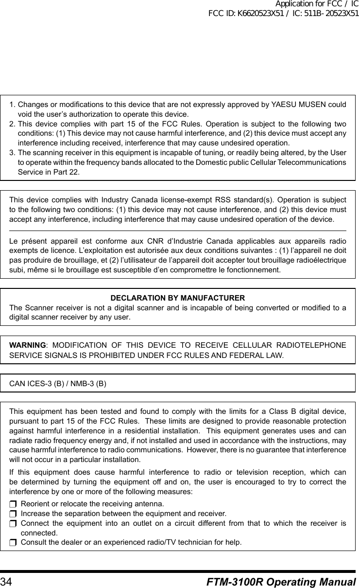 34 FTM-3100R Operating Manual1. Changes or modifications to this device that are not expressly approved by YAESU MUSEN could void the user’s authorization to operate this device.2. This device complies with part 15 of the FCC Rules. Operation is subject to the following two conditions: (1) This device may not cause harmful interference, and (2) this device must accept any interference including received, interference that may cause undesired operation.3. The scanning receiver in this equipment is incapable of tuning, or readily being altered, by the User to operate within the frequency bands allocated to the Domestic public Cellular Telecommunications Service in Part 22.This device complies with Industry Canada license-exempt RSS standard(s). Operation is subject to the following two conditions: (1) this device may not cause interference, and (2) this device must accept any interference, including interference that may cause undesired operation of the device.Le présent appareil est conforme aux CNR d’Industrie Canada applicables aux appareils radio exempts de licence. L’exploitation est autorisée aux deux conditions suivantes : (1) l’appareil ne doit pas produire de brouillage, et (2) l’utilisateur de l’appareil doit accepter tout brouillage radioélectrique subi, même si le brouillage est susceptible d’en compromettre le fonctionnement.DECLARATION BY MANUFACTURERThe Scanner receiver is not a digital scanner and is incapable of being converted or modified to a digital scanner receiver by any user.WARNING: MODIFICATION OF THIS DEVICE TO RECEIVE CELLULAR RADIOTELEPHONE SERVICE SIGNALS IS PROHIBITED UNDER FCC RULES AND FEDERAL LAW.CAN ICES-3 (B) / NMB-3 (B)This equipment has been tested and found to comply with the limits for a Class B digital device, pursuant to part 15 of the FCC Rules.  These limits are designed to provide reasonable protection against harmful interference in a residential installation.  This equipment generates uses and can radiate radio frequency energy and, if not installed and used in accordance with the instructions, may cause harmful interference to radio communications.  However, there is no guarantee that interference will not occur in a particular installation.If this equipment does cause harmful interference to radio or television reception, which can be determined by turning the equipment off and on, the user is encouraged to try to correct the interference by one or more of the following measures:r  Reorient or relocate the receiving antenna.r  Increase the separation between the equipment and receiver.r Connect the equipment into an outlet on a circuit different from that to which the receiver is connected.r  Consult the dealer or an experienced radio/TV technician for help.Application for FCC / IC FCC ID: K6620523X51 / IC: 511B-20523X51