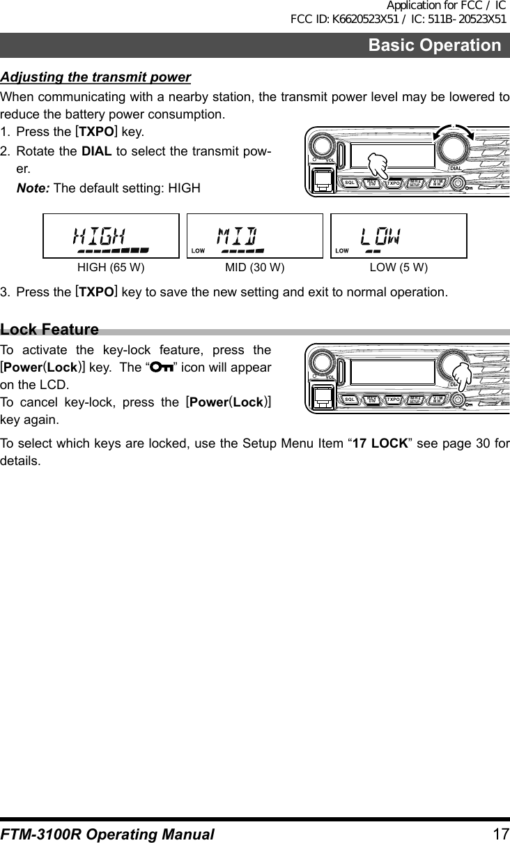 17Basic OperationFTM-3100R Operating ManualAdjusting the transmit powerWhen communicating with a nearby station, the transmit power level may be lowered to reduce the battery power consumption.1.  Press the [TXPO] key.2. Rotate the DIAL to select the transmit pow-er.Note: The default setting: HIGHVOLDIALDW MWSETUPREV V/MMHzSQL TXPOHIGH (65 W) MID (30 W) LOW (5 W)3.  Press the [TXPO] key to save the new setting and exit to normal operation.Lock FeatureTo activate the key-lock feature, press the [Power(Lock)] key.  The “ ” icon will appear on the LCD.To cancel key-lock, press the [Power(Lock)] key again.VOLDIALDW MWSETUPREV V/MMHzSQL TXPOTo select which keys are locked, use the Setup Menu Item “17 LOCK” see page 30 for details.Application for FCC / IC FCC ID: K6620523X51 / IC: 511B-20523X51