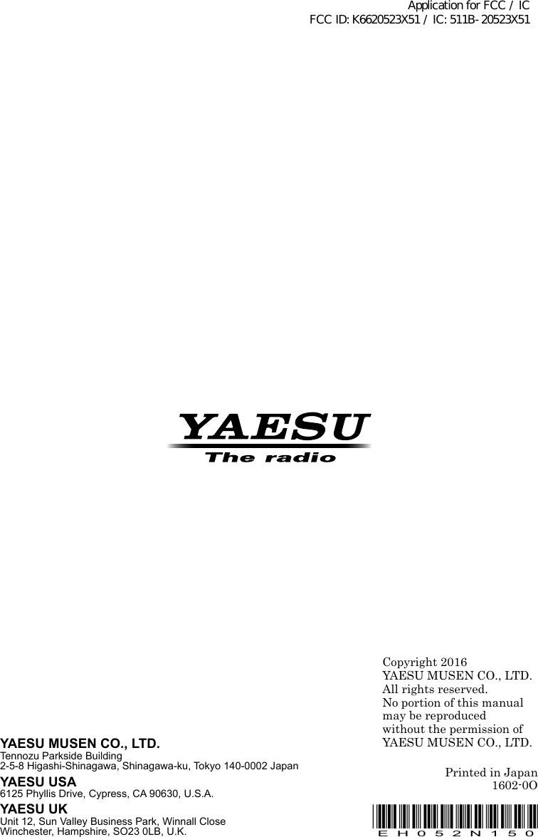 Copyright 2016YAESU MUSEN CO., LTD.All rights reserved.No portion of this manualmay be reproduced without the permission ofYAESU MUSEN CO., LTD.Printed in Japan1602-0OYAESU MUSEN CO., LTD.Tennozu Parkside Building2-5-8 Higashi-Shinagawa, Shinagawa-ku, Tokyo 140-0002 JapanYAESU USA6125 Phyllis Drive, Cypress, CA 90630, U.S.A.YAESU UKUnit 12, Sun Valley Business Park, Winnall CloseWinchester, Hampshire, SO23 0LB, U.K.*EH052N150*EH052N150Application for FCC / IC FCC ID: K6620523X51 / IC: 511B-20523X51