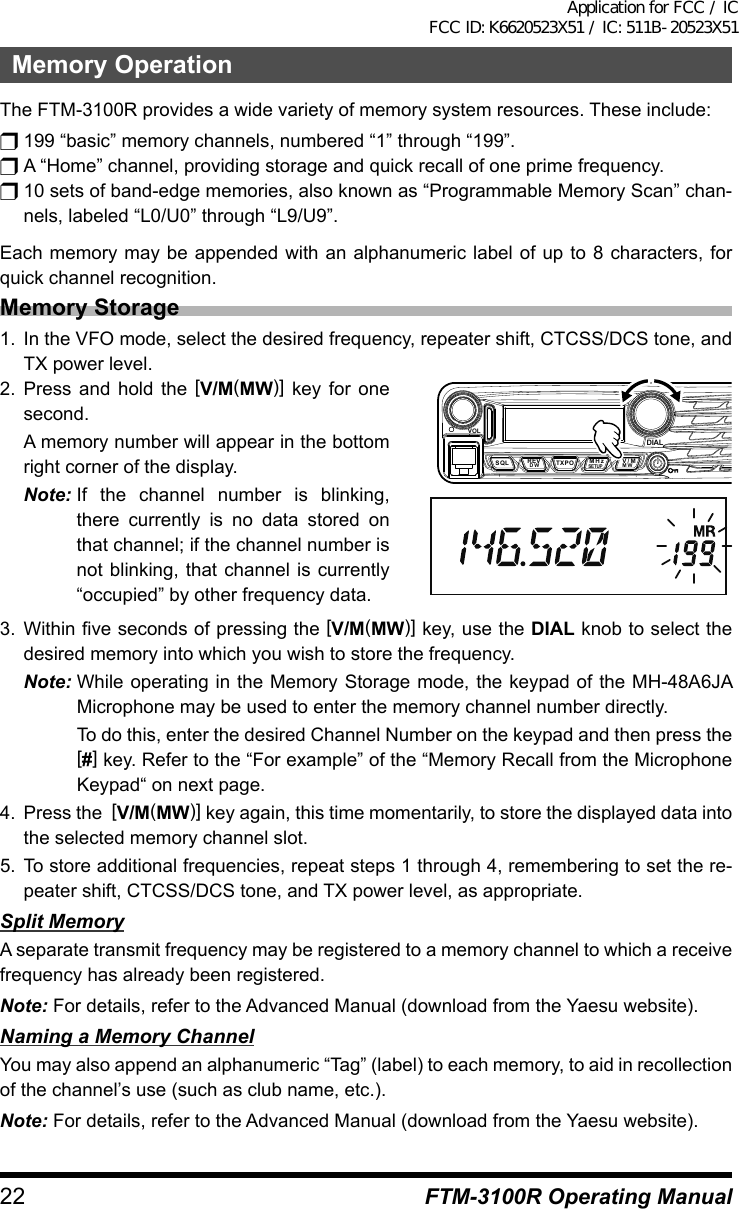 22 FTM-3100R Operating ManualMemory OperationThe FTM-3100R provides a wide variety of memory system resources. These include:r 199 “basic” memory channels, numbered “1” through “199”.r A “Home” channel, providing storage and quick recall of one prime frequency.r 10 sets of band-edge memories, also known as “Programmable Memory Scan” chan-nels, labeled “L0/U0” through “L9/U9”.Each memory may be appended with an alphanumeric label of up to 8 characters, for quick channel recognition.Memory Storage1.  In the VFO mode, select the desired frequency, repeater shift, CTCSS/DCS tone, and TX power level.2. Press and hold the [V/M(MW)] key for one second.  A memory number will appear in the bottom right corner of the display.Note: If the channel number is blinking, there currently is no data stored on that channel; if the channel number is not blinking, that channel is currently “occupied” by other frequency data.VOLDIALDW MWSETUPREV V/MMHzSQL TXPO3. Within five seconds of pressing the [V/M(MW)] key, use the DIAL knob to select the desired memory into which you wish to store the frequency.Note: While operating in the Memory Storage mode, the keypad of the MH-48A6JA Microphone may be used to enter the memory channel number directly.  To do this, enter the desired Channel Number on the keypad and then press the [#] key. Refer to the “For example” of the “Memory Recall from the Microphone Keypad“ on next page.4.  Press the  [V/M(MW)] key again, this time momentarily, to store the displayed data into the selected memory channel slot.5. To store additional frequencies, repeat steps 1 through 4, remembering to set the re-peater shift, CTCSS/DCS tone, and TX power level, as appropriate.Split MemoryA separate transmit frequency may be registered to a memory channel to which a receive frequency has already been registered.Note: For details, refer to the Advanced Manual (download from the Yaesu website).Naming a Memory ChannelYou may also append an alphanumeric “Tag” (label) to each memory, to aid in recollection of the channel’s use (such as club name, etc.).Note: For details, refer to the Advanced Manual (download from the Yaesu website).Application for FCC / IC FCC ID: K6620523X51 / IC: 511B-20523X51