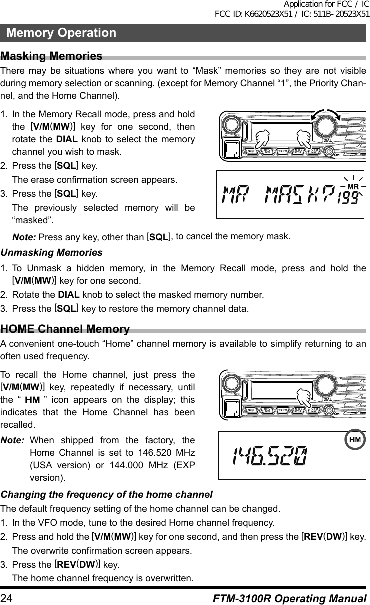 24Memory OperationFTM-3100R Operating ManualMasking MemoriesThere may be situations where you want to “Mask” memories so they are not visible during memory selection or scanning. (except for Memory Channel “1”, the Priority Chan-nel, and the Home Channel).1.  In the Memory Recall mode, press and hold the  [V/M(MW)] key for one second, then rotate the DIAL knob to select the memory channel you wish to mask.2.  Press the [SQL] key.  The erase confirmation screen appears.3.  Press the [SQL] key.  The previously selected memory will be “masked”.VOLDIALDW MWSETUPREVSQL TXPO V/MMHzNote: Press any key, other than [SQL], to cancel the memory mask.Unmasking Memories1. To Unmask a hidden memory, in the Memory Recall mode, press and hold the [V/M(MW)] key for one second.2.  Rotate the DIAL knob to select the masked memory number.3.  Press the [SQL] key to restore the memory channel data.HOME Channel MemoryA convenient one-touch “Home” channel memory is available to simplify returning to an often used frequency.To recall the Home channel, just press the [V/M(MW)] key, repeatedly if necessary, until the “   ” icon appears on the display; this indicates that the Home Channel has been recalled.Note: When shipped from the factory, the Home Channel is set to 146.520 MHz (USA version) or 144.000 MHz (EXP version).VOLDIALDW MWSETUPREV V/MMHzSQL TXPOChanging the frequency of the home channelThe default frequency setting of the home channel can be changed.1.  In the VFO mode, tune to the desired Home channel frequency.2.  Press and hold the [V/M(MW)] key for one second, and then press the [REV(DW)] key.  The overwrite confirmation screen appears.3.  Press the [REV(DW)] key.  The home channel frequency is overwritten.Application for FCC / IC FCC ID: K6620523X51 / IC: 511B-20523X51