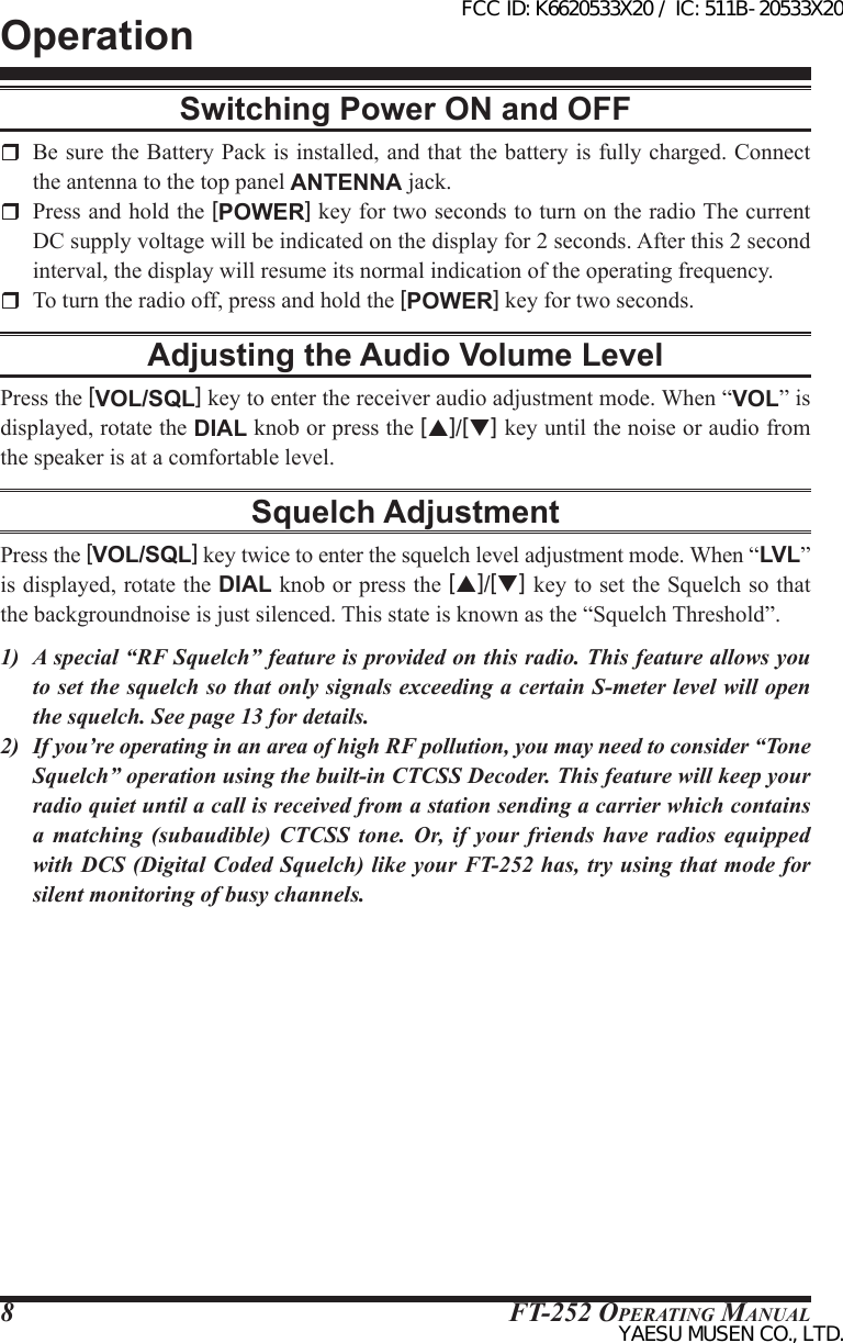 FT-252 OperaTing Manual8Switching Power ON and OFF  Be sure the Battery Pack is installed, and that the battery is fully charged. Connect the antenna to the top panel ANTENNA jack.  Press and hold the [POWER] key for two seconds to turn on the radio The current DC supply voltage will be indicated on the display for 2 seconds. After this 2 second interval, the display will resume its normal indication of the operating frequency.  To turn the radio off, press and hold the [POWER] key for two seconds.Adjusting the Audio Volume LevelPress the [VOL/SQL] key to enter the receiver audio adjustment mode. When “VOL” is displayed, rotate the DIAL knob or press the [p]/[q] key until the noise or audio from the speaker is at a comfortable level.Squelch AdjustmentPress the [VOL/SQL] key twice to enter the squelch level adjustment mode. When “LVL” is displayed, rotate the DIAL knob or press the [p]/[q] key to set the Squelch so that the backgroundnoise is just silenced. This state is known as the “Squelch Threshold”.1)  A special “RF Squelch” feature is provided on this radio. This feature allows you to set the squelch so that only signals exceeding a certain S-meter level will open the squelch. See page 13 for details.2)  If you’re operating in an area of high RF pollution, you may need to consider “Tone Squelch” operation using the built-in CTCSS Decoder. This feature will keep your radio quiet until a call is received from a station sending a carrier which contains a matching (subaudible) CTCSS tone. Or, if your friends have radios equipped with DCS (Digital Coded Squelch) like your FT-252 has, try using that mode for silent monitoring of busy channels.OperationFCC ID: K6620533X20 / IC: 511B-20533X20YAESU MUSEN CO., LTD.