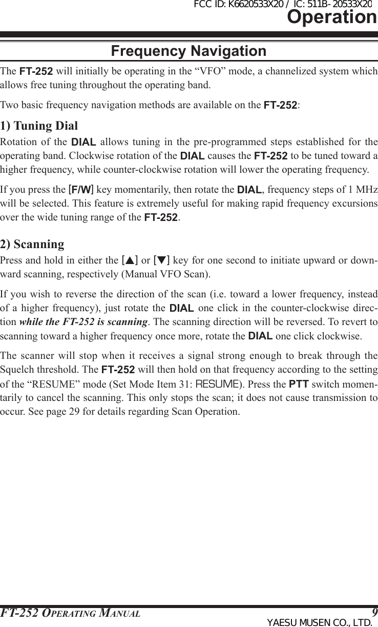 FT-252 OperaTing Manual 9OperationFrequency NavigationThe FT-252 will initially be operating in the “VFO” mode, a channelized system which allows free tuning throughout the operating band.Two basic frequency navigation methods are available on the FT-252:1) Tuning DialRotation of the DIAL  allows  tuning  in  the  pre-programmed  steps  established  for  the operating band. Clockwise rotation of the DIAL causes the FT-252 to be tuned toward a higher frequency, while counter-clockwise rotation will lower the operating frequency.If you press the [F/W] key momentarily, then rotate the DIAL, frequency steps of 1 MHz will be selected. This feature is extremely useful for making rapid frequency excursions over the wide tuning range of the FT-252.2) ScanningPress and hold in either the [p] or [q] key for one second to initiate upward or down-ward scanning, respectively (Manual VFO Scan).If you wish to reverse the direction of the scan (i.e. toward a lower frequency, instead of a higher frequency),  just  rotate  the DIAL  one  click  in the counter-clockwise direc-tion while the FT-252 is scanning. The scanning direction will be reversed. To revert to scanning toward a higher frequency once more, rotate the DIAL one click clockwise.The scanner will  stop  when  it receives a  signal  strong  enough  to break through  the Squelch threshold. The FT-252 will then hold on that frequency according to the setting of the “RESUME” mode (Set Mode Item 31: RESUME). Press the PTT switch momen-tarily to cancel the scanning. This only stops the scan; it does not cause transmission to occur. See page 29 for details regarding Scan Operation.FCC ID: K6620533X20 / IC: 511B-20533X20YAESU MUSEN CO., LTD.