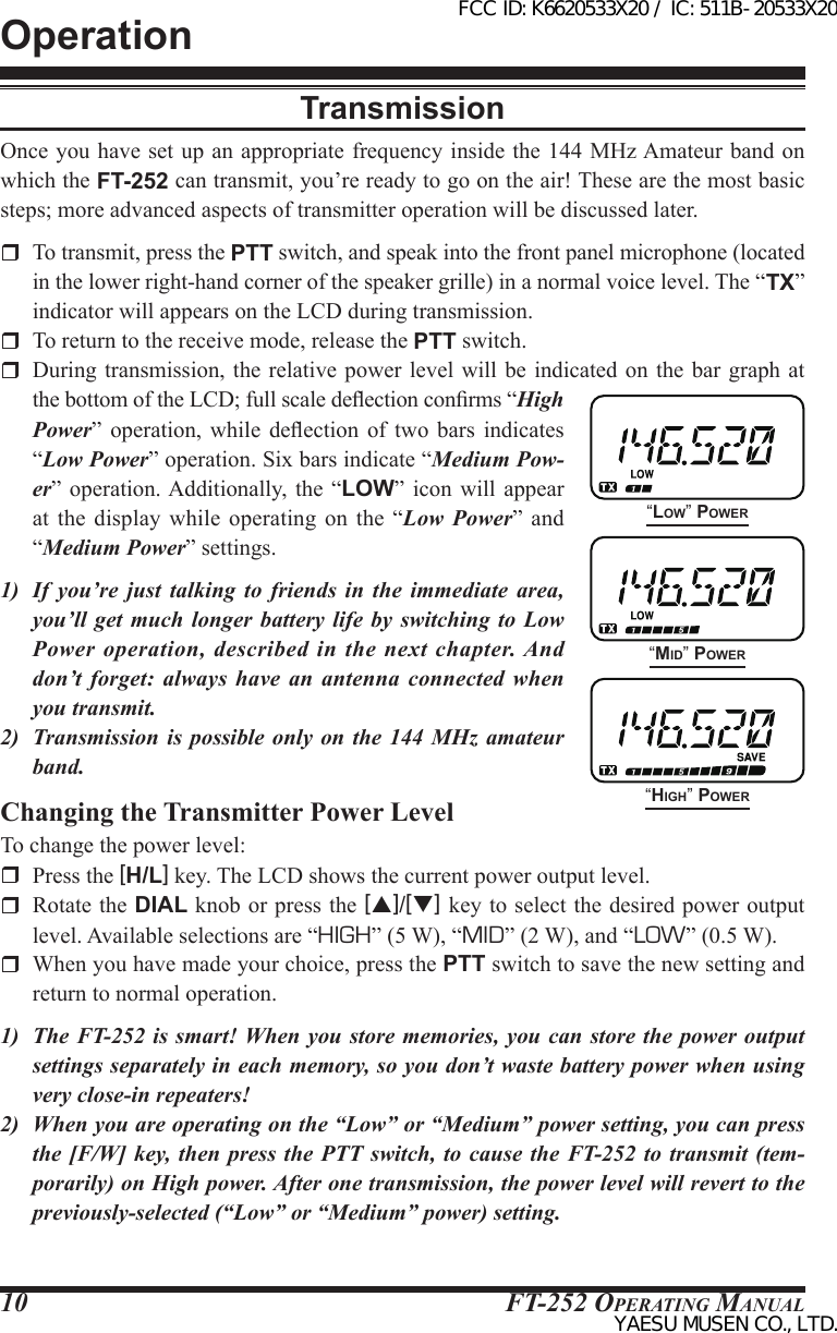 FT-252 OperaTing Manual10TransmissionOnce you have set up an appropriate frequency inside the 144 MHz Amateur  band on which the FT-252 can transmit, you’re ready to go on the air! These are the most basic steps; more advanced aspects of transmitter operation will be discussed later.  To transmit, press the PTT switch, and speak into the front panel microphone (located in the lower right-hand corner of the speaker grille) in a normal voice level. The “TX” indicator will appears on the LCD during transmission.  To return to the receive mode, release the PTT switch.  During transmission,  the relative power level will be indicated  on the  bar graph at the bottom of the LCD; full scale deection conrms “High Power”  operation,  while  deection  of two  bars  indicates “Low Power” operation. Six bars indicate “Medium Pow-er”  operation. Additionally, the “LOW”  icon  will  appear at  the  display  while  operating on the “Low Power” and “Medium Power” settings.1)  If you’re just talking to friends in the immediate area, you’ll get much longer battery life by switching to Low Power operation, described in the next chapter. And don’t forget: always have an antenna connected when you transmit.2)  Transmission is possible only on the 144 MHz amateur band.Changing the Transmitter Power LevelTo change the power level:  Press the [H/L] key. The LCD shows the current power output level.  Rotate the DIAL knob or press the [p]/[q] key to select the desired power output level. Available selections are “HIGH” (5 W), “MID” (2 W), and “LOW” (0.5 W).  When you have made your choice, press the PTT switch to save the new setting and return to normal operation.1)  The FT-252 is smart! When you store memories, you can store the power output settings separately in each memory, so you don’t waste battery power when using very close-in repeaters!2)  When you are operating on the “Low” or “Medium” power setting, you can press the [F/W] key, then press the PTT switch, to cause the FT-252 to transmit (tem-porarily) on High power. After one transmission, the power level will revert to the previously-selected (“Low” or “Medium” power) setting.Operation“Low” Power“Mid” Power“HigH” PowerFCC ID: K6620533X20 / IC: 511B-20533X20YAESU MUSEN CO., LTD.