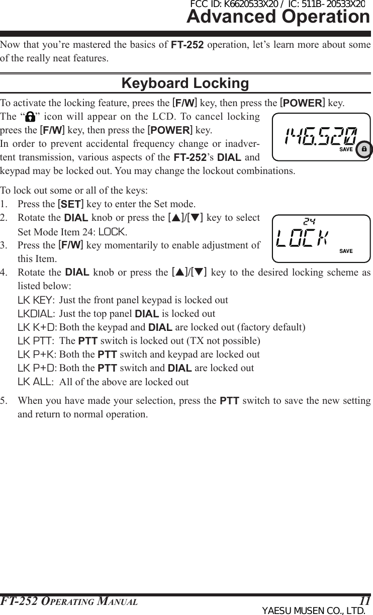 FT-252 OperaTing Manual 11Advanced OperationNow that you’re mastered the basics of FT-252 operation, let’s learn more about some of the really neat features.Keyboard LockingTo activate the locking feature, prees the [F/W] key, then press the [POWER] key.The “ ” icon  will appear  on the  LCD. To  cancel locking prees the [F/W] key, then press the [POWER] key.In  order  to  prevent  accidental  frequency change or  inadver-tent transmission, various aspects of the FT-252’s DIAL and keypad may be locked out. You may change the lockout combinations.To lock out some or all of the keys:1.  Press the [SET] key to enter the Set mode.2.  Rotate the DIAL knob or press the [p]/[q] key to select Set Mode Item 24: LOCK.3.  Press the [F/W] key momentarily to enable adjustment of this Item.4.  Rotate the  DIAL knob or press the  [p]/[q] key to  the desired  locking scheme as listed below:  LK KEY:  Just the front panel keypad is locked out LKDIAL: Just the top panel DIAL is locked out  LK K+D: Both the keypad and DIAL are locked out (factory default)  LK PTT: The PTT switch is locked out (TX not possible)  LK P+K: Both the PTT switch and keypad are locked out  LK P+D: Both the PTT switch and DIAL are locked out  LK ALL:  All of the above are locked out5.  When you have made your selection, press the PTT switch to save the new setting and return to normal operation.FCC ID: K6620533X20 / IC: 511B-20533X20YAESU MUSEN CO., LTD.