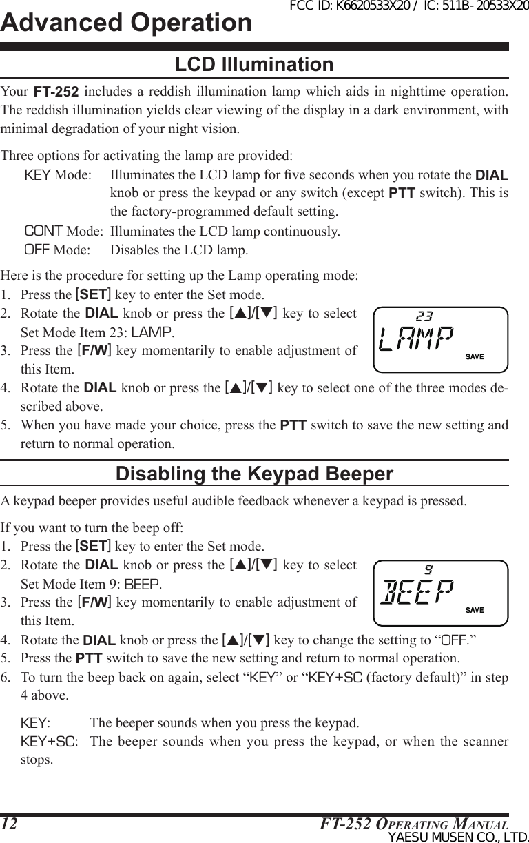 FT-252 OperaTing Manual12LCD IlluminationYour  FT-252 includes a reddish  illumination  lamp  which  aids  in  nighttime  operation. The reddish illumination yields clear viewing of the display in a dark environment, with minimal degradation of your night vision.Three options for activating the lamp are provided:KEY Mode:  Illuminates the LCD lamp for ve seconds when you rotate the DIAL knob or press the keypad or any switch (except PTT switch). This is the factory-programmed default setting.CONT Mode:  Illuminates the LCD lamp continuously.OFF Mode:  Disables the LCD lamp.Here is the procedure for setting up the Lamp operating mode:1.  Press the [SET] key to enter the Set mode.2.  Rotate the DIAL knob or press the [p]/[q] key to select Set Mode Item 23: LAMP.3.  Press the [F/W] key momentarily to enable adjustment of this Item.4.  Rotate the DIAL knob or press the [p]/[q] key to select one of the three modes de-scribed above.5.  When you have made your choice, press the PTT switch to save the new setting and return to normal operation.Disabling the Keypad BeeperA keypad beeper provides useful audible feedback whenever a keypad is pressed.If you want to turn the beep off:1.  Press the [SET] key to enter the Set mode.2.  Rotate the DIAL knob or press the [p]/[q] key to select Set Mode Item 9: BEEP.3.  Press the [F/W] key momentarily to enable adjustment of this Item.4.  Rotate the DIAL knob or press the [p]/[q] key to change the setting to “OFF.”5.  Press the PTT switch to save the new setting and return to normal operation.6.  To turn the beep back on again, select “KEY” or “KEY+SC (factory default)” in step 4 above. KEY:          The beeper sounds when you press the keypad. KEY+SC:   The  beeper sounds  when  you press  the keypad, or  when  the scanner stops.Advanced OperationFCC ID: K6620533X20 / IC: 511B-20533X20YAESU MUSEN CO., LTD.