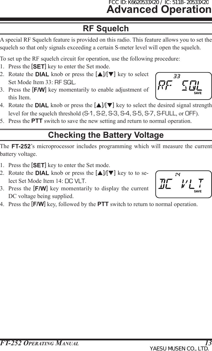 FT-252 OperaTing Manual 13Advanced OperationRF SquelchA special RF Squelch feature is provided on this radio. This feature allows you to set the squelch so that only signals exceeding a certain S-meter level will open the squelch. To set up the RF squelch circuit for operation, use the following procedure:1.  Press the [SET] key to enter the Set mode.2.  Rotate the DIAL knob or press the [p]/[q] key to select Set Mode Item 33: RF SQL.3.  Press the [F/W] key momentarily to enable adjustment of this Item.4.  Rotate the DIAL knob or press the [p]/[q] key to select the desired signal strength level for the squelch threshold (S-1, S-2, S-3, S-4, S-5, S-7, S-FULL, or OFF).5.  Press the PTT switch to save the new setting and return to normal operation.Checking the Battery VoltageThe  FT-252’s  microprocessor  includes programming which will measure the current battery voltage.1.  Press the [SET] key to enter the Set mode.2.  Rotate the DIAL knob or press the [p]/[q] key to to se-lect Set Mode Item 14: DC VLT.3.  Press the [F/W] key momentarily  to  display the current DC voltage being supplied.4.  Press the [F/W] key, followed by the PTT switch to return to normal operation.FCC ID: K6620533X20 / IC: 511B-20533X20YAESU MUSEN CO., LTD.