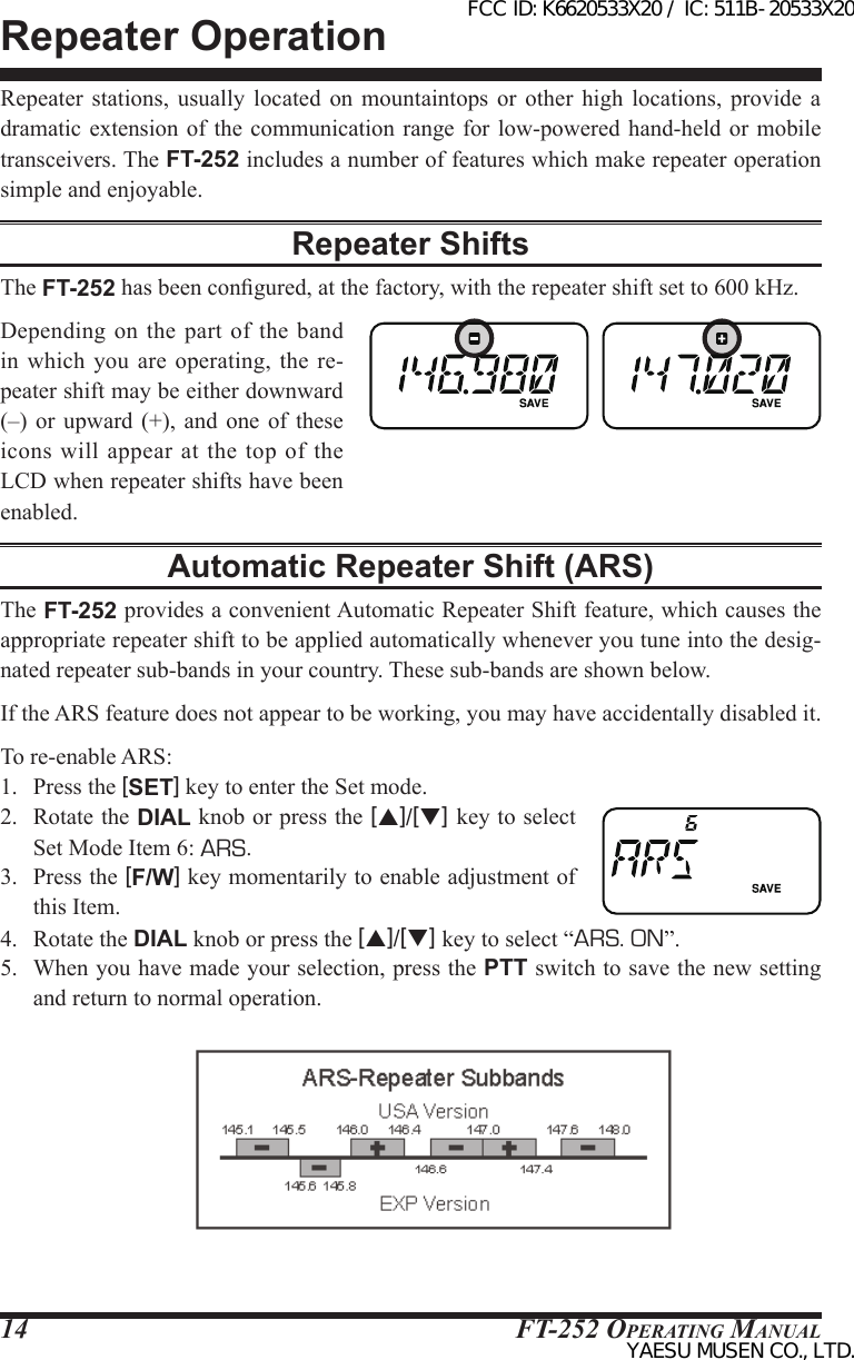 FT-252 OperaTing Manual14Repeater OperationRepeater stations, usually located on mountaintops or other high locations, provide a dramatic extension of  the communication range  for low-powered hand-held  or mobile transceivers. The FT-252 includes a number of features which make repeater operation simple and enjoyable.Repeater ShiftsThe FT-252 has been congured, at the factory, with the repeater shift set to 600 kHz.Depending on  the part  of  the band in which you are  operating,  the  re-peater shift may be either downward (–)  or upward (+), and one of  these icons  will appear  at  the top  of  the LCD when repeater shifts have been enabled.Automatic Repeater Shift (ARS)The FT-252 provides a convenient Automatic Repeater Shift feature, which causes the appropriate repeater shift to be applied automatically whenever you tune into the desig-nated repeater sub-bands in your country. These sub-bands are shown below.If the ARS feature does not appear to be working, you may have accidentally disabled it.To re-enable ARS: 1.  Press the [SET] key to enter the Set mode.2.  Rotate the DIAL knob or press the [p]/[q] key to select Set Mode Item 6: ARS.3.  Press the [F/W] key momentarily to enable adjustment of this Item.4.  Rotate the DIAL knob or press the [p]/[q] key to select “ARS. ON”.5.  When you have made your selection, press the PTT switch to save the new setting and return to normal operation.FCC ID: K6620533X20 / IC: 511B-20533X20YAESU MUSEN CO., LTD.