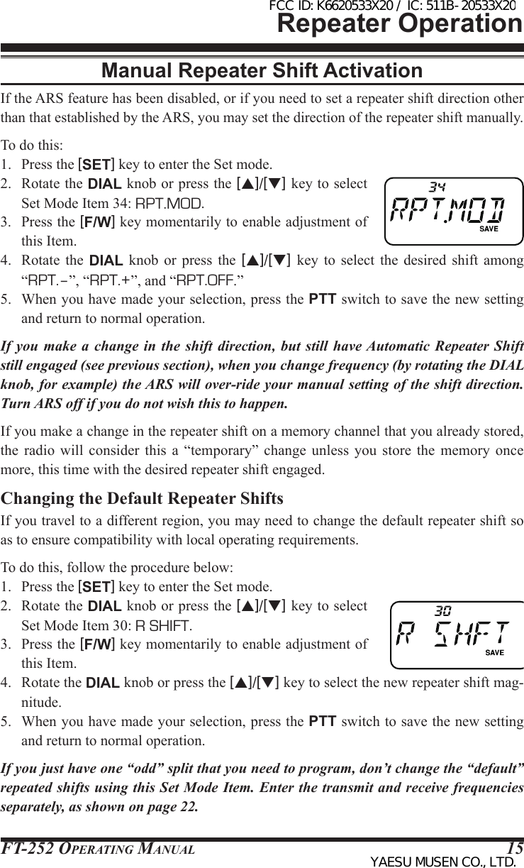 FT-252 OperaTing Manual 15Repeater OperationManual Repeater Shift ActivationIf the ARS feature has been disabled, or if you need to set a repeater shift direction other than that established by the ARS, you may set the direction of the repeater shift manually.To do this:1.  Press the [SET] key to enter the Set mode.2.  Rotate the DIAL knob or press the [p]/[q] key to select Set Mode Item 34: RPT.MOD.3.  Press the [F/W] key momentarily to enable adjustment of this Item.4.  Rotate  the DIAL  knob  or  press  the  [p]/[q]  key  to  select  the desired  shift  among “RPT.–”, “RPT.+”, and “RPT.OFF.”5.  When you have made your selection, press the PTT switch to save the new setting and return to normal operation.If you make a change in the shift direction, but still have Automatic Repeater Shift still engaged (see previous section), when you change frequency (by rotating the DIAL knob, for example) the ARS will over-ride your manual setting of the shift direction. Turn ARS off if you do not wish this to happen.If you make a change in the repeater shift on a memory channel that you already stored, the  radio  will  consider  this  a  “temporary”  change  unless  you store the memory  once more, this time with the desired repeater shift engaged.Changing the Default Repeater ShiftsIf you travel to a different region, you may need to change the default repeater shift so as to ensure compatibility with local operating requirements.To do this, follow the procedure below:1.  Press the [SET] key to enter the Set mode.2.  Rotate the DIAL knob or press the [p]/[q] key to select Set Mode Item 30: R SHIFT.3.  Press the [F/W] key momentarily to enable adjustment of this Item.4.  Rotate the DIAL knob or press the [p]/[q] key to select the new repeater shift mag-nitude.5.  When you have made your selection, press the PTT switch to save the new setting and return to normal operation.If you just have one “odd” split that you need to program, don’t change the “default” repeated shifts using this Set Mode Item. Enter the transmit and receive frequencies separately, as shown on page 22.FCC ID: K6620533X20 / IC: 511B-20533X20YAESU MUSEN CO., LTD.