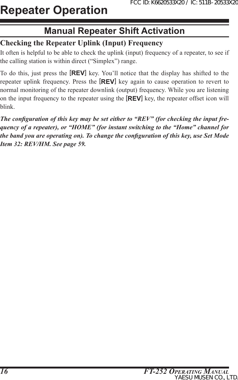 FT-252 OperaTing Manual16Checking the Repeater Uplink (Input) FrequencyIt often is helpful to be able to check the uplink (input) frequency of a repeater, to see if the calling station is within direct (“Simplex”) range.To do this, just press the [REV] key. You’ll notice that the  display  has  shifted  to  the repeater  uplink  frequency.  Press  the  [REV]  key  again  to  cause  operation  to  revert  to normal monitoring of the repeater downlink (output) frequency. While you are listening on the input frequency to the repeater using the [REV] key, the repeater offset icon will blink.The conguration of this key may be set either to “REV” (for checking the input fre-quency of a repeater), or “HOME” (for instant switching to the “Home” channel for the band you are operating on). To change the conguration of this key, use Set Mode Item 32: REV/HM. See page 59.Repeater OperationManual Repeater Shift ActivationFCC ID: K6620533X20 / IC: 511B-20533X20YAESU MUSEN CO., LTD.