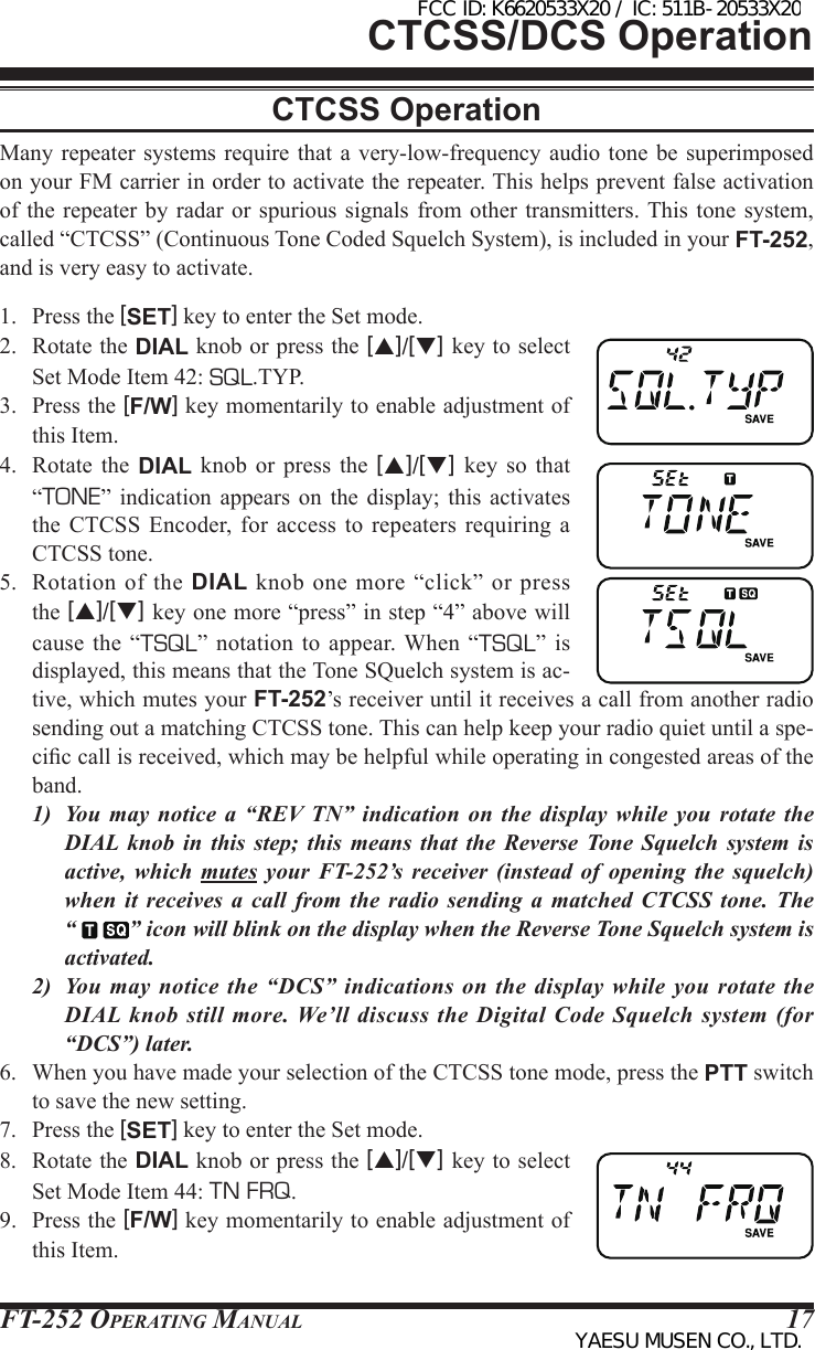 FT-252 OperaTing Manual 17CTCSS/DCS OperationCTCSS OperationMany repeater systems  require that a  very-low-frequency audio tone  be  superimposed on your FM carrier in order to activate the repeater. This helps prevent false activation of the repeater  by radar or  spurious  signals from  other  transmitters. This  tone system, called “CTCSS” (Continuous Tone Coded Squelch System), is included in your FT-252, and is very easy to activate.1.  Press the [SET] key to enter the Set mode.2.  Rotate the DIAL knob or press the [p]/[q] key to select Set Mode Item 42: SQL.TYP.3.  Press the [F/W] key momentarily to enable adjustment of this Item.4.  Rotate the DIAL  knob  or  press  the  [p]/[q]  key so that “TONE”  indication  appears  on  the  display;  this  activates the  CTCSS  Encoder, for access to repeaters requiring a CTCSS tone.5.  Rotation  of  the DIAL  knob  one more  “click”  or press the [p]/[q] key one more “press” in step “4” above will cause  the “TSQL” notation to  appear. When  “TSQL”  is displayed, this means that the Tone SQuelch system is ac-tive, which mutes your FT-252’s receiver until it receives a call from another radio sending out a matching CTCSS tone. This can help keep your radio quiet until a spe-cic call is received, which may be helpful while operating in congested areas of the band.1)  You  may  notice  a  “REV  TN”  indication  on  the  display  while  you  rotate the DIAL knob in this step; this means that the Reverse Tone Squelch system is active, which mutes your FT-252’s receiver (instead of opening the squelch) when it receives a call from the radio sending a matched CTCSS tone. The  “  ” icon will blink on the display when the Reverse Tone Squelch system is activated.2)  You may notice the “DCS” indications on the display while you rotate the DIAL knob still more. We’ll discuss the Digital Code Squelch system (for “DCS”) later.6.  When you have made your selection of the CTCSS tone mode, press the PTT switch to save the new setting.7.  Press the [SET] key to enter the Set mode.8.  Rotate the DIAL knob or press the [p]/[q] key to select Set Mode Item 44: TN FRQ.9.  Press the [F/W] key momentarily to enable adjustment of this Item.FCC ID: K6620533X20 / IC: 511B-20533X20YAESU MUSEN CO., LTD.