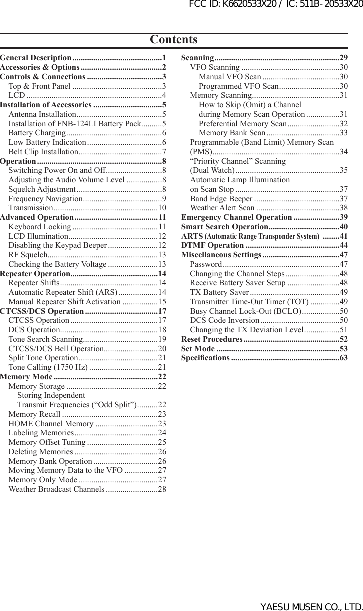 ContentsScanning ............................................................29VFO Scanning ...............................................30Manual VFO Scan .....................................30Programmed VFO Scan ............................. 30Memory Scanning ..........................................31How to Skip (Omit) a Channelduring Memory Scan Operation ................31Preferential Memory Scan .........................32Memory Bank Scan ...................................33Programmable (Band Limit) Memory Scan(PMS) .............................................................34“Priority Channel” Scanning(Dual Watch) ..................................................35Automatic Lamp Illumination on Scan Stop ..................................................37Band Edge Beeper .........................................37Weather Alert Scan ........................................38Emergency Channel Operation ......................39Smart Search Operation ..................................40ARTS (Automatic Range Transponder System)  ........41DTMF Operation .............................................44Miscellaneous Settings .....................................47Password ........................................................47Changing the Channel Steps ..........................48Receive Battery Saver Setup .........................48TX Battery Saver ...........................................49Transmitter Time-Out Timer (TOT) ..............49Busy Channel Lock-Out (BCLO) ..................50DCS Code Inversion ......................................50Changing the TX Deviation Level .................51Reset Procedures ..............................................52Set Mode ...........................................................53Specications ....................................................63General Description ...........................................1Accessories &amp; Options .......................................2Controls &amp; Connections ....................................3Top &amp; Front Panel ...........................................3LCD .................................................................4Installation of Accessories .................................5Antenna Installation .........................................5Installation of FNB-124LI Battery Pack..........5Battery Charging ..............................................6Low Battery Indication ....................................6Belt Clip Installation ........................................7Operation ............................................................8Switching Power On and Off ...........................8Adjusting the Audio Volume Level .................8Squelch Adjustment .........................................8Frequency Navigation ......................................9Transmission ..................................................10Advanced Operation ........................................ 11Keyboard Locking .........................................11LCD Illumination...........................................12Disabling the Keypad Beeper ........................12RF Squelch.....................................................13Checking the Battery Voltage ........................13Repeater Operation..........................................14Repeater Shifts ...............................................14Automatic Repeater Shift (ARS) ...................14Manual Repeater Shift Activation .................15CTCSS/DCS Operation ...................................17CTCSS Operation ..........................................17DCS Operation...............................................18Tone Search Scanning .................................... 19CTCSS/DCS Bell Operation..........................20Split Tone Operation ......................................21Tone Calling (1750 Hz) .................................21Memory Mode ..................................................22Memory Storage ............................................22Storing Independent Transmit Frequencies (“Odd Split”) ..........22Memory Recall ..............................................23HOME Channel Memory ..............................23Labeling Memories ........................................24Memory Offset Tuning ..................................25Deleting Memories ........................................26Memory Bank Operation ...............................26Moving Memory Data to the VFO ................27Memory Only Mode ......................................27Weather Broadcast Channels .........................28FCC ID: K6620533X20 / IC: 511B-20533X20YAESU MUSEN CO., LTD.