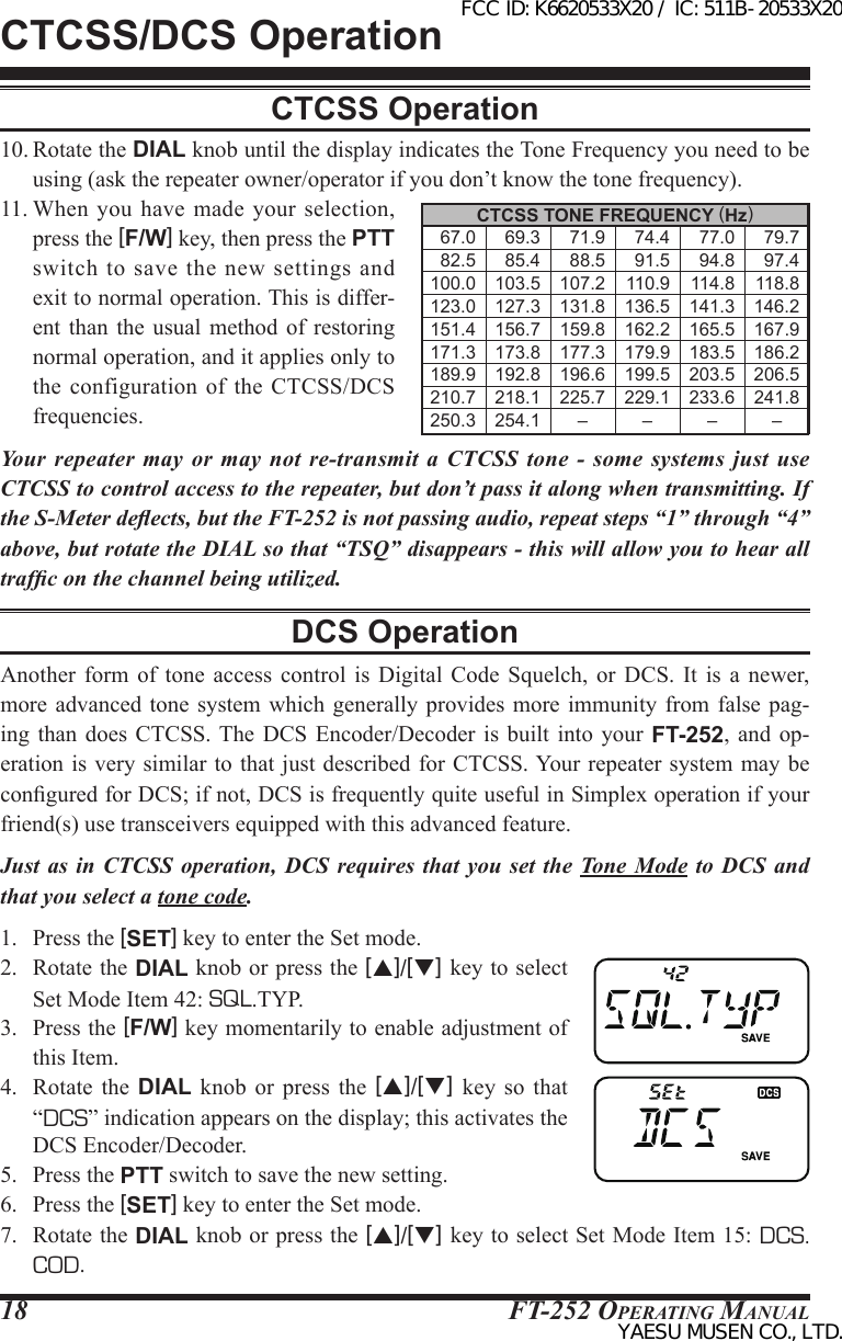 FT-252 OperaTing Manual1810. Rotate the DIAL knob until the display indicates the Tone Frequency you need to be using (ask the repeater owner/operator if you don’t know the tone frequency).11. When  you have  made your selection, press the [F/W] key, then press the PTT switch to  save the new settings  and exit to normal operation. This is differ-ent than the usual method of restoring normal operation, and it applies only to the configuration  of  the CTCSS/DCS frequencies.Your repeater may or may not re-transmit a CTCSS tone - some systems just use CTCSS to control access to the repeater, but don’t pass it along when transmitting. If the S-Meter deects, but the FT-252 is not passing audio, repeat steps “1” through “4” above, but rotate the DIAL so that “TSQ” disappears - this will allow you to hear all trafc on the channel being utilized.DCS OperationAnother  form  of  tone  access  control  is  Digital  Code  Squelch, or DCS. It  is  a  newer, more advanced tone  system  which generally provides  more  immunity from false  pag-ing  than does CTCSS. The  DCS  Encoder/Decoder is built into your  FT-252, and op-eration is very similar to that just  described for CTCSS. Your repeater system may be congured for DCS; if not, DCS is frequently quite useful in Simplex operation if your friend(s) use transceivers equipped with this advanced feature.Just as in CTCSS operation, DCS requires that you set the Tone Mode to DCS and that you select a tone code.1.  Press the [SET] key to enter the Set mode.2.  Rotate the DIAL knob or press the [p]/[q] key to select Set Mode Item 42: SQL.TYP.3.  Press the [F/W] key momentarily to enable adjustment of this Item.4.  Rotate the DIAL  knob  or  press  the  [p]/[q]  key so that “DCS” indication appears on the display; this activates the DCS Encoder/Decoder.5.  Press the PTT switch to save the new setting.6.  Press the [SET] key to enter the Set mode.7.  Rotate the DIAL knob or press the [p]/[q] key to select Set Mode Item 15: DCS.COD.CTCSS OperationCTCSS/DCS OperationCTCSS TONE FREQUENCY (Hz)    67.0    69.3    71.9    74.4    77.0    79.7    82.5    85.4    88.5    91.5    94.8    97.4 100.0 103.5 107.2 110.9 114.8 118.8 123.0 127.3 131.8 136.5 141.3 146.2 151.4 156.7 159.8 162.2 165.5 167.9 171.3 173.8 177.3 179.9 183.5 186.2 189.9 192.8 196.6 199.5 203.5 206.5 210.7 218.1 225.7 229.1 233.6 241.8 250.3 254.1 – – – –FCC ID: K6620533X20 / IC: 511B-20533X20YAESU MUSEN CO., LTD.