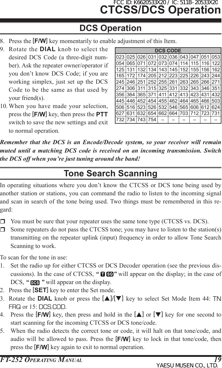 FT-252 OperaTing Manual 19DCS CODE 023 025 026 031 032 036 043 047 051 053 054 065 071 072 073 074 114 115 116 122 125 131 132 134 143 145 152 155 156 162 165 172 174 205 212 223 225 226 243 244 245 246 251 252 255 261 263 265 266 271 274 306 311 315 325 331 332 343 346 351 356 364 365 371 411 412 413 423 431 432 445 446 452 454 455 462 464 465 466 503 506 516 523 526 532 546 565 606 612 624 627 631 632 654 662 664 703 712 723 731 732 734 743 754 – – – – – –CTCSS/DCS Operation8.  Press the [F/W] key momentarily to enable adjustment of this Item.9.  Rotate  the  DIAL  knob  to  select  the desired DCS Code (a three-digit num-ber). Ask the repeater owner/operator if you don’t know DCS Code; if you are working  simplex,  just  set  up  the  DCS Code  to  be the same as  that  used  by your friend(s).10. When  you have  made  your selection, press the [F/W] key, then press the PTT switch to save the new settings and exit to normal operation.Remember that the DCS is an Encode/Decode system, so your receiver will remain muted until a matching DCS code is received on an incoming transmission. Switch the DCS off when you’re just tuning around the band!Tone Search ScanningIn operating  situations where you don’t know the CTCSS or  DCS tone  being used  by another station or stations, you can command the radio to listen to the incoming signal and scan in search of the tone being used. Two things must be remembered in this re-gard:  You must be sure that your repeater uses the same tone type (CTCSS vs. DCS).  Some repeaters do not pass the CTCSS tone; you may have to listen to the station(s) transmitting on the repeater uplink (input) frequency in order to allow Tone Search Scanning to work.To scan for the tone in use:1.  Set the radio up for either CTCSS or DCS Decoder operation (see the previous dis-cussions). In the case of CTCSS, “  ” will appear on the display; in the case of DCS, “   ” will appear on the display.2.  Press the [SET] key to enter the Set mode.3.  Rotate  the  DIAL knob or press  the  [p]/[q]  key to select  Set  Mode  Item  44:  TN FRQ or 15: DCS.COD. 4.  Press the [F/W] key,  then press  and hold in the [p] or [q] key for  one second to start scanning for the incoming CTCSS or DCS tone/code.5.  When the radio detects the correct tone or code, it will halt on that tone/code, and audio will be allowed to  pass. Press the  [F/W] key to  lock in  that tone/code, then press the [F/W] key again to exit to normal operation.DCS OperationFCC ID: K6620533X20 / IC: 511B-20533X20YAESU MUSEN CO., LTD.