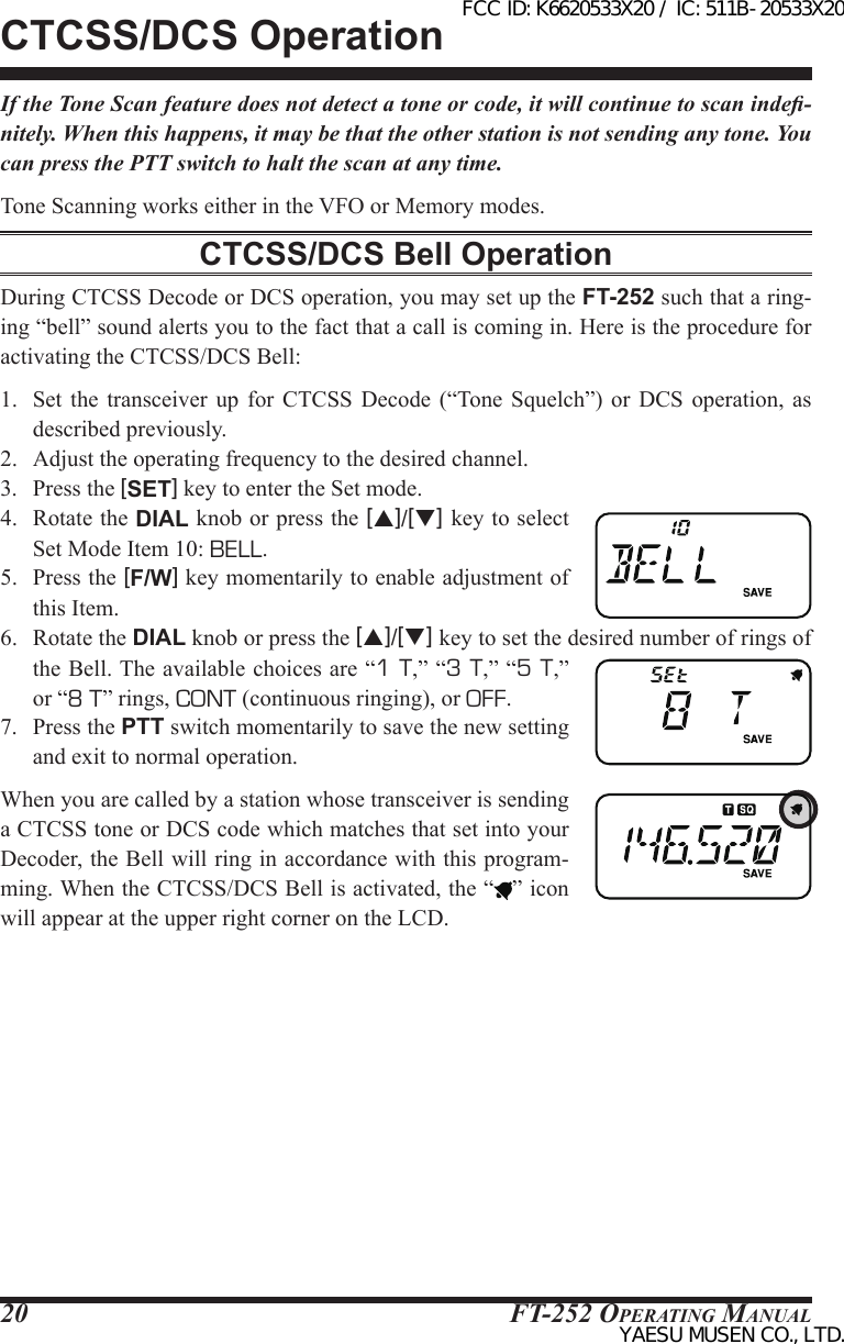 FT-252 OperaTing Manual20If the Tone Scan feature does not detect a tone or code, it will continue to scan inde-nitely. When this happens, it may be that the other station is not sending any tone. You can press the PTT switch to halt the scan at any time.Tone Scanning works either in the VFO or Memory modes.CTCSS/DCS Bell OperationDuring CTCSS Decode or DCS operation, you may set up the FT-252 such that a ring-ing “bell” sound alerts you to the fact that a call is coming in. Here is the procedure for activating the CTCSS/DCS Bell:1.  Set  the  transceiver up for  CTCSS  Decode  (“Tone  Squelch”)  or  DCS  operation,  as described previously.2.  Adjust the operating frequency to the desired channel.3.  Press the [SET] key to enter the Set mode.4.  Rotate the DIAL knob or press the [p]/[q] key to select Set Mode Item 10: BELL. 5.  Press the [F/W] key momentarily to enable adjustment of this Item.6.  Rotate the DIAL knob or press the [p]/[q] key to set the desired number of rings of the Bell. The available choices are “1 T,” “3 T,” “5 T,” or “8 T” rings, CONT (continuous ringing), or OFF.7.  Press the PTT switch momentarily to save the new setting and exit to normal operation.When you are called by a station whose transceiver is sending a CTCSS tone or DCS code which matches that set into your Decoder, the Bell will ring in accordance with this program-ming. When the CTCSS/DCS Bell is activated, the “ ” icon will appear at the upper right corner on the LCD.CTCSS/DCS OperationFCC ID: K6620533X20 / IC: 511B-20533X20YAESU MUSEN CO., LTD.