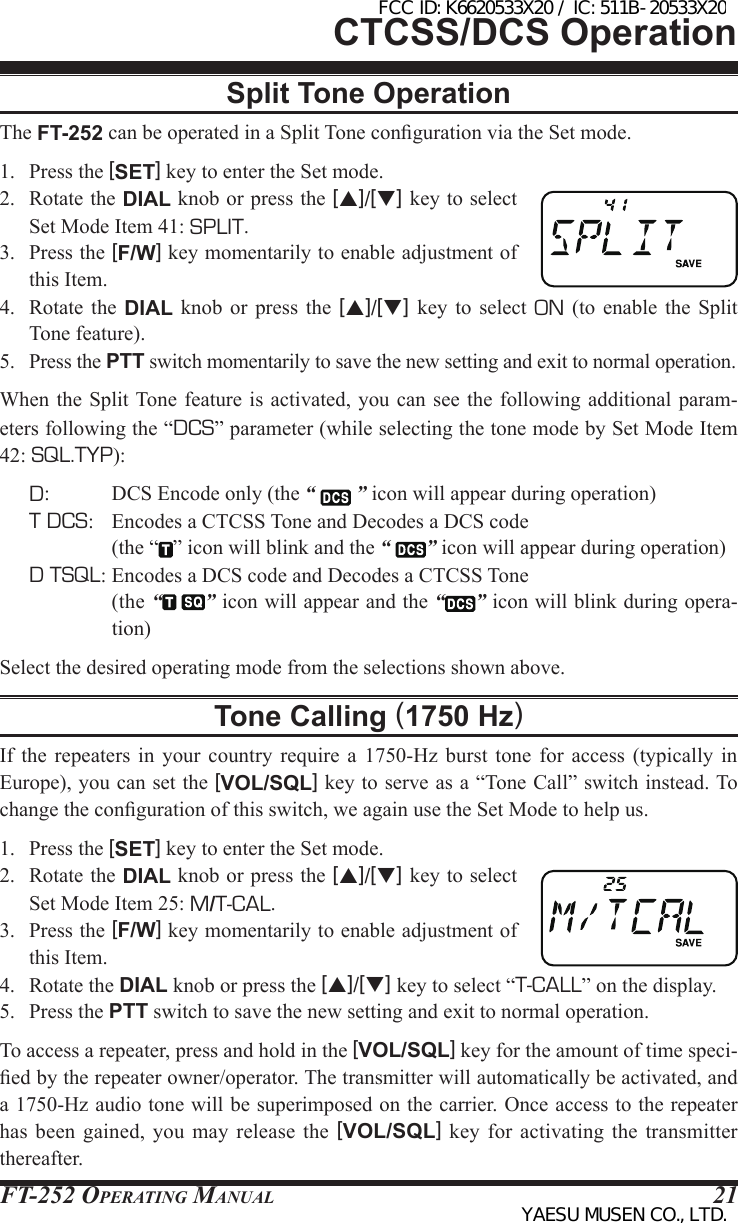 FT-252 OperaTing Manual 21Split Tone OperationThe FT-252 can be operated in a Split Tone conguration via the Set mode.1.  Press the [SET] key to enter the Set mode.2.  Rotate the DIAL knob or press the [p]/[q] key to select Set Mode Item 41: SPLIT.3.  Press the [F/W] key momentarily to enable adjustment of this Item.4.  Rotate the DIAL  knob or press  the  [p]/[q]  key  to  select ON (to  enable  the  Split Tone feature).5. Press the PTT switch momentarily to save the new setting and exit to normal operation.When the  Split Tone  feature is  activated, you can see the  following additional  param-eters following the “DCS” parameter (while selecting the tone mode by Set Mode Item 42: SQL.TYP):D:  DCS Encode only (the “   ” icon will appear during operation)T DCS:  Encodes a CTCSS Tone and Decodes a DCS code  (the “ ” icon will blink and the “  ” icon will appear during operation)D TSQL: Encodes a DCS code and Decodes a CTCSS Tone (the “ ” icon will appear and the “ ” icon will blink during opera-tion)Select the desired operating mode from the selections shown above.Tone Calling (1750 Hz)If  the  repeaters  in  your  country require a  1750-Hz  burst  tone  for  access  (typically in Europe), you can set the [VOL/SQL] key to serve as a “Tone Call” switch instead. To change the conguration of this switch, we again use the Set Mode to help us.1.  Press the [SET] key to enter the Set mode.2.  Rotate the DIAL knob or press the [p]/[q] key to select Set Mode Item 25: M/T-CAL.3.  Press the [F/W] key momentarily to enable adjustment of this Item.4.  Rotate the DIAL knob or press the [p]/[q] key to select “T-CALL” on the display.5.  Press the PTT switch to save the new setting and exit to normal operation.To access a repeater, press and hold in the [VOL/SQL] key for the amount of time speci-ed by the repeater owner/operator. The transmitter will automatically be activated, and a 1750-Hz audio tone will be superimposed on the carrier. Once access to the repeater has  been  gained, you may release the [VOL/SQL]  key  for activating the transmitter thereafter.CTCSS/DCS OperationFCC ID: K6620533X20 / IC: 511B-20533X20YAESU MUSEN CO., LTD.