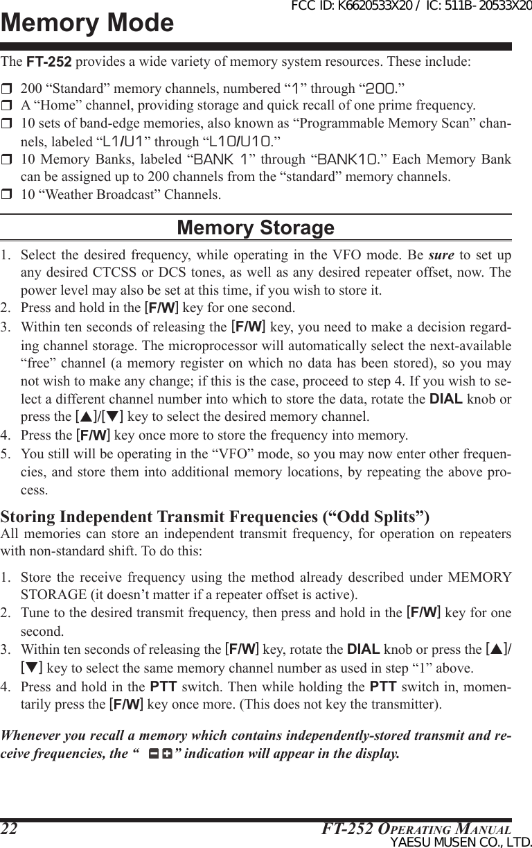 FT-252 OperaTing Manual22Memory ModeThe FT-252 provides a wide variety of memory system resources. These include:  200 “Standard” memory channels, numbered “1” through “200.”  A “Home” channel, providing storage and quick recall of one prime frequency.  10 sets of band-edge memories, also known as “Programmable Memory Scan” chan-nels, labeled “L1/U1” through “L10/U10.”  10 Memory Banks, labeled “BANK 1”  through  “BANK10.”  Each  Memory  Bank can be assigned up to 200 channels from the “standard” memory channels.  10 “Weather Broadcast” Channels.Memory Storage1.  Select  the  desired  frequency,  while operating in the VFO mode. Be  sure to set up any desired CTCSS or DCS tones, as well as any desired repeater offset, now. The power level may also be set at this time, if you wish to store it.2.  Press and hold in the [F/W] key for one second.3.  Within ten seconds of releasing the [F/W] key, you need to make a decision regard-ing channel storage. The microprocessor will automatically select the next-available “free” channel  (a memory  register on which no data has been stored), so  you may not wish to make any change; if this is the case, proceed to step 4. If you wish to se-lect a different channel number into which to store the data, rotate the DIAL knob or press the [p]/[q] key to select the desired memory channel.4.  Press the [F/W] key once more to store the frequency into memory.5.  You still will be operating in the “VFO” mode, so you may now enter other frequen-cies, and store them into additional memory locations, by repeating the above pro-cess.Storing Independent Transmit Frequencies (“Odd Splits”)All  memories  can  store  an independent transmit frequency,  for  operation  on  repeaters with non-standard shift. To do this:1.  Store  the  receive  frequency  using the method already  described  under  MEMORY STORAGE (it doesn’t matter if a repeater offset is active). 2.  Tune to the desired transmit frequency, then press and hold in the [F/W] key for one second.3.  Within ten seconds of releasing the [F/W] key, rotate the DIAL knob or press the [p]/[q] key to select the same memory channel number as used in step “1” above.4.  Press and hold in the PTT switch. Then while holding the PTT switch in, momen-tarily press the [F/W] key once more. (This does not key the transmitter).Whenever you recall a memory which contains independently-stored transmit and re-ceive frequencies, the “ ” indication will appear in the display.FCC ID: K6620533X20 / IC: 511B-20533X20YAESU MUSEN CO., LTD.