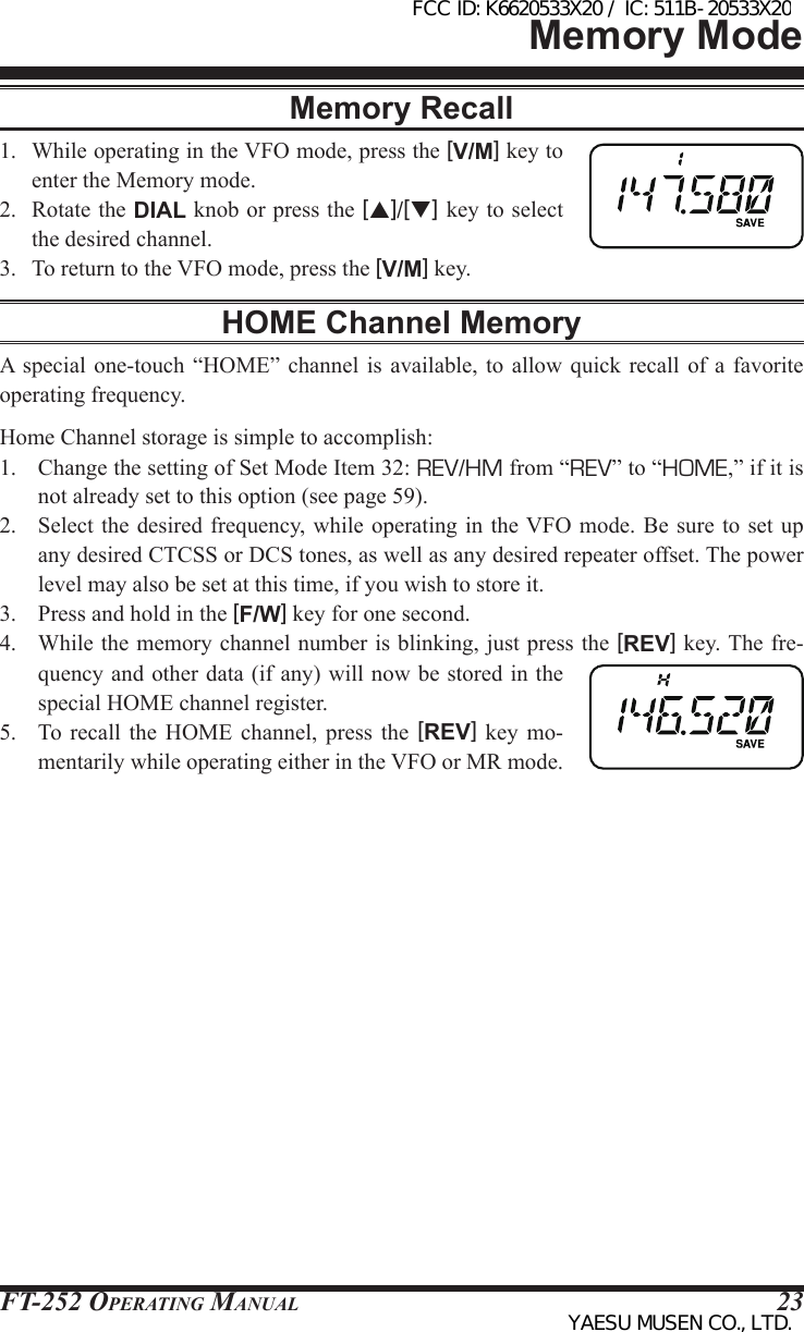 FT-252 OperaTing Manual 23Memory ModeMemory Recall1.  While operating in the VFO mode, press the [V/M] key to enter the Memory mode.2.  Rotate the DIAL knob or press the [p]/[q] key to select the desired channel.3.  To return to the VFO mode, press the [V/M] key.HOME Channel MemoryA  special  one-touch  “HOME” channel is  available,  to  allow quick recall of  a  favorite operating frequency.Home Channel storage is simple to accomplish:1.  Change the setting of Set Mode Item 32: REV/HM from “REV” to “HOME,” if it is not already set to this option (see page 59).2.  Select the  desired frequency, while operating in the VFO mode.  Be sure  to set  up any desired CTCSS or DCS tones, as well as any desired repeater offset. The power level may also be set at this time, if you wish to store it.3.  Press and hold in the [F/W] key for one second.4.  While the memory channel number is blinking, just press the [REV] key. The fre-quency and other data (if any) will now be stored in the special HOME channel register.5.  To  recall  the  HOME  channel, press  the  [REV]  key  mo-mentarily while operating either in the VFO or MR mode.FCC ID: K6620533X20 / IC: 511B-20533X20YAESU MUSEN CO., LTD.