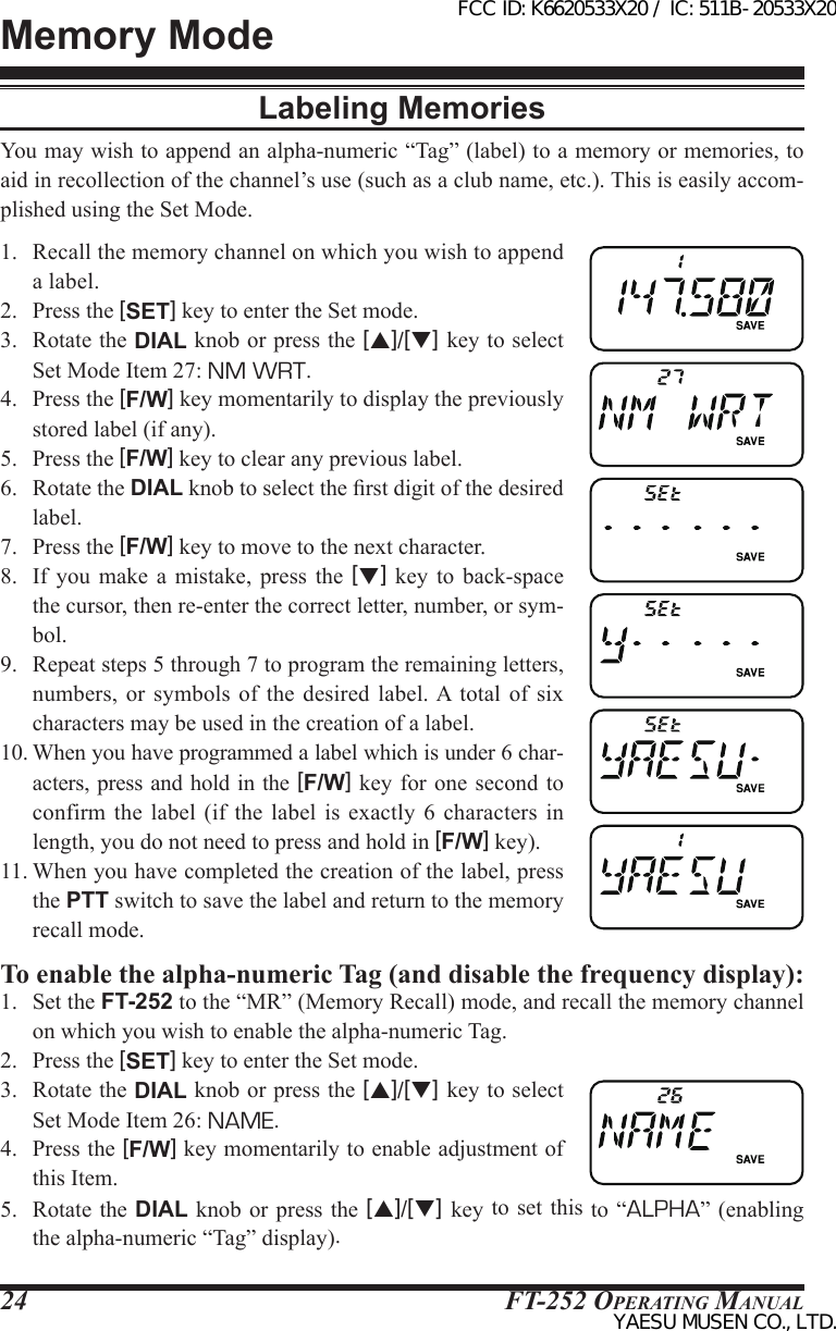 FT-252 OperaTing Manual24Memory ModeLabeling MemoriesYou may wish to append an alpha-numeric “Tag” (label) to a memory or memories, to aid in recollection of the channel’s use (such as a club name, etc.). This is easily accom-plished using the Set Mode.1.  Recall the memory channel on which you wish to append a label.2.  Press the [SET] key to enter the Set mode.3.  Rotate the DIAL knob or press the [p]/[q] key to select Set Mode Item 27: NM WRT.4.  Press the [F/W] key momentarily to display the previously stored label (if any).5.  Press the [F/W] key to clear any previous label.6.  Rotate the DIAL knob to select the rst digit of the desired label.7.  Press the [F/W] key to move to the next character.8.  If  you  make a  mistake,  press  the  [q]  key  to  back-space the cursor, then re-enter the correct letter, number, or sym-bol.9.  Repeat steps 5 through 7 to program the remaining letters, numbers,  or  symbols  of  the  desired label. A  total  of six characters may be used in the creation of a label.10. When you have programmed a label which is under 6 char-acters, press and hold in the [F/W] key for one second  to confirm the label (if  the  label  is  exactly 6 characters  in length, you do not need to press and hold in [F/W] key).11. When you have completed the creation of the label, press the PTT switch to save the label and return to the memory recall mode.To enable the alpha-numeric Tag (and disable the frequency display):1.  Set the FT-252 to the “MR” (Memory Recall) mode, and recall the memory channel on which you wish to enable the alpha-numeric Tag.2.  Press the [SET] key to enter the Set mode.3.  Rotate the DIAL knob or press the [p]/[q] key to select Set Mode Item 26: NAME.4.  Press the [F/W] key momentarily to enable adjustment of this Item.5.  Rotate  the DIAL  knob or press the [p]/[q]  key to set this to “ALPHA”  (enabling the alpha-numeric “Tag” display).FCC ID: K6620533X20 / IC: 511B-20533X20YAESU MUSEN CO., LTD.