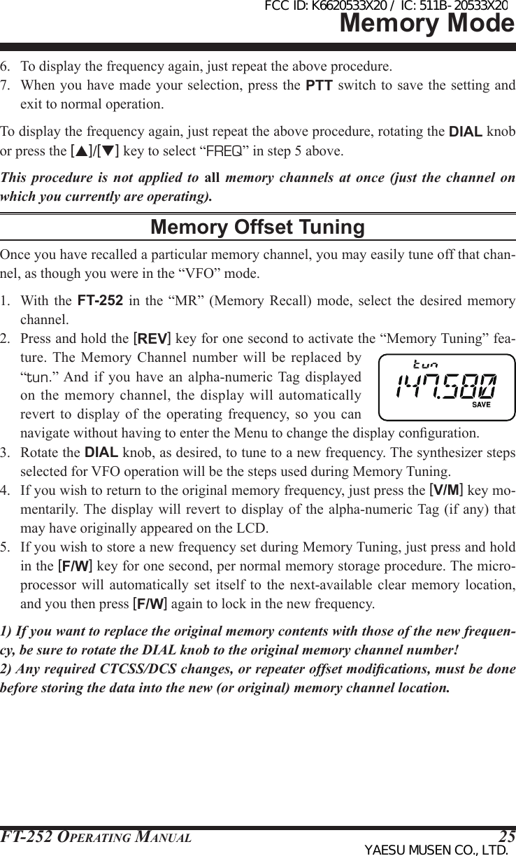 FT-252 OperaTing Manual 256.  To display the frequency again, just repeat the above procedure.7.  When you have made your selection, press the PTT switch to save the setting and exit to normal operation.To display the frequency again, just repeat the above procedure, rotating the DIAL knob or press the [p]/[q] key to select “FREQ” in step 5 above.This procedure is not applied to all memory channels at once (just the channel on which you currently are operating).Memory Offset TuningOnce you have recalled a particular memory channel, you may easily tune off that chan-nel, as though you were in the “VFO” mode.1.  With the  FT-252 in the  “MR”  (Memory  Recall)  mode,  select  the desired memory channel.2.  Press and hold the [REV] key for one second to activate the “Memory Tuning” fea-ture. The  Memory  Channel  number  will  be replaced by “tun.” And if  you  have  an  alpha-numeric  Tag  displayed on the  memory channel,  the display  will automatically revert  to  display  of  the  operating  frequency,  so  you  can navigate without having to enter the Menu to change the display conguration.3.  Rotate the DIAL knob, as desired, to tune to a new frequency. The synthesizer steps selected for VFO operation will be the steps used during Memory Tuning.4.  If you wish to return to the original memory frequency, just press the [V/M] key mo-mentarily. The display will revert  to display  of the alpha-numeric Tag (if any) that may have originally appeared on the LCD.5.  If you wish to store a new frequency set during Memory Tuning, just press and hold in the [F/W] key for one second, per normal memory storage procedure. The micro-processor  will  automatically set itself to the next-available clear memory  location, and you then press [F/W] again to lock in the new frequency.1) If you want to replace the original memory contents with those of the new frequen-cy, be sure to rotate the DIAL knob to the original memory channel number!2) Any required CTCSS/DCS changes, or repeater offset modications, must be done before storing the data into the new (or original) memory channel location.Memory ModeFCC ID: K6620533X20 / IC: 511B-20533X20YAESU MUSEN CO., LTD.