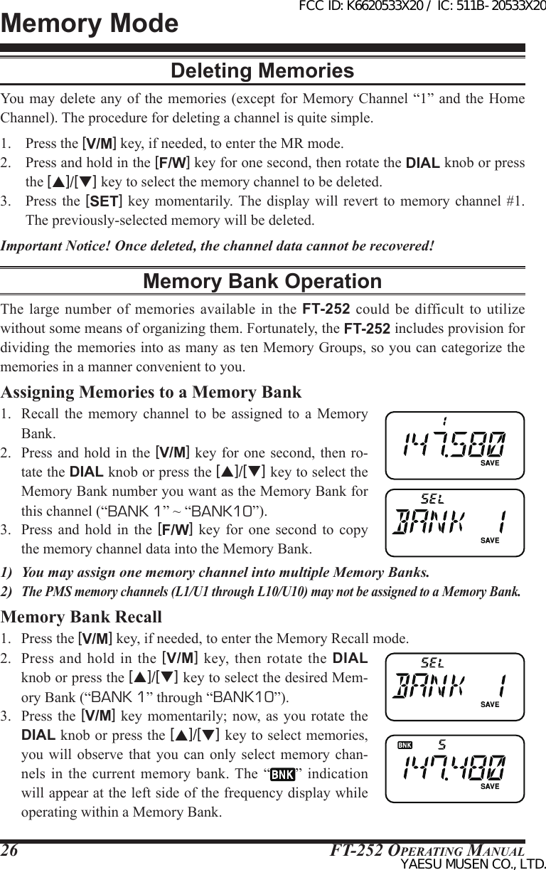 FT-252 OperaTing Manual26Memory ModeDeleting MemoriesYou  may delete  any of  the memories  (except for  Memory Channel “1” and the Home Channel). The procedure for deleting a channel is quite simple.1.  Press the [V/M] key, if needed, to enter the MR mode.2.  Press and hold in the [F/W] key for one second, then rotate the DIAL knob or press the [p]/[q] key to select the memory channel to be deleted.3.  Press  the [SET] key momentarily. The  display  will  revert  to  memory  channel #1. The previously-selected memory will be deleted.Important Notice! Once deleted, the channel data cannot be recovered!Memory Bank OperationThe large  number of memories  available  in  the FT-252 could be  difficult to utilize without some means of organizing them. Fortunately, the FT-252 includes provision for dividing the memories into as many as ten Memory Groups, so you can categorize the memories in a manner convenient to you.Assigning Memories to a Memory Bank1.  Recall  the memory  channel  to  be  assigned  to  a  Memory Bank.2.  Press  and hold in the [V/M] key for  one second, then ro-tate the DIAL knob or press the [p]/[q] key to select the Memory Bank number you want as the Memory Bank for this channel (“BANK 1” ~ “BANK10”).3.  Press  and hold  in  the  [F/W]  key  for  one  second  to  copy the memory channel data into the Memory Bank.1)  You may assign one memory channel into multiple Memory Banks.2) The PMS memory channels (L1/U1 through L10/U10) may not be assigned to a Memory Bank.Memory Bank Recall1.  Press the [V/M] key, if needed, to enter the Memory Recall mode.2.  Press  and  hold  in  the [V/M]  key, then  rotate the  DIAL knob or press the [p]/[q] key to select the desired Mem-ory Bank (“BANK 1” through “BANK10”).3.  Press  the [V/M] key  momentarily; now, as you  rotate the DIAL knob or press the [p]/[q] key to select memories, you will observe that  you  can  only  select  memory chan-nels  in the current memory bank. The  “ ”  indication will appear at the left side of the frequency display while operating within a Memory Bank.FCC ID: K6620533X20 / IC: 511B-20533X20YAESU MUSEN CO., LTD.