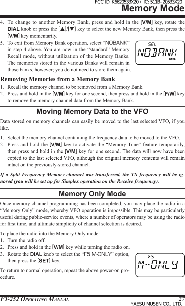 FT-252 OperaTing Manual 274.  To  change to  another Memory Bank, press and  hold in  the [V/M] key, rotate the DIAL knob or press the [p]/[q] key to select the new Memory Bank, then press the [V/M] key momentarily.5.  To exit from Memory Bank operation, select “NOBANK” in  step 4 above. You  are  now  in  the  “standard” Memory Recall  mode, without utilization of  the  Memory  Banks. The memories stored in the various Banks will remain in those banks, however; you do not need to store them again.Removing Memories from a Memory Bank1.  Recall the memory channel to be removed from a Memory Bank.2.  Press and hold in the [V/M] key for one second, then press and hold in the [F/W] key to remove the memory channel data from the Memory Bank.Moving Memory Data to the VFOData stored on memory channels can easily be moved to the last selected VFO, if you like.1.  Select the memory channel containing the frequency data to be moved to the VFO.2.  Press  and  hold the  [V/M]  key  to  activate  the  “Memory Tune” feature  temporarily, then press and hold in the [V/M] key for one second. The data will now have been copied to the last selected VFO, although the original memory contents will remain intact on the previously-stored channel.If a Split Frequency Memory channel was transferred, the TX frequency will be ig-nored (you will be set up for Simplex operation on the Receive frequency).Memory Only ModeOnce memory channel programming has been completed, you may place the radio in a “Memory Only” mode, whereby VFO operation is impossible. This may be particularly useful during public-service events, where a number of operators may be using the radio for rst time, and ultimate simplicity of channel selection is desired.To place the radio into the Memory Only mode:1.  Turn the radio off.2.  Press and hold in the [V/M] key while turning the radio on.3.  Rotate the DIAL knob to select the “F5 M-ONLY” option, then press the [SET] key.To return to normal operation, repeat the above power-on pro-cedure.Memory ModeFCC ID: K6620533X20 / IC: 511B-20533X20YAESU MUSEN CO., LTD.