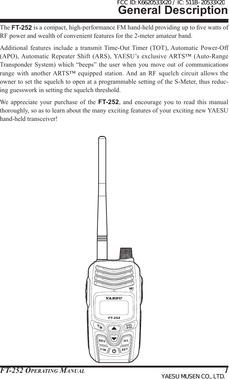 FT-252 OperaTing Manual 1General DescriptionThe FT-252 is a compact, high-performance FM hand-held providing up to ve watts of RF power and wealth of convenient features for the 2-meter amateur band.Additional  features  include  a  transmit Time-Out  Timer  (TOT), Automatic  Power-Off (APO), Automatic Repeater Shift (ARS), YAESU’s exclusive ARTS™ (Auto-Range Transponder  System) which “beeps” the user when you move out of communications range with another ARTS™ equipped  station. And  an  RF squelch circuit allows  the owner to set the squelch to open at a programmable setting of the S-Meter, thus reduc-ing guesswork in setting the squelch threshold.We appreciate your purchase of the FT-252, and encourage you to read this manual thoroughly, so as to learn about the many exciting features of your exciting new YAESU hand-held transceiver! FCC ID: K6620533X20 / IC: 511B-20533X20YAESU MUSEN CO., LTD.