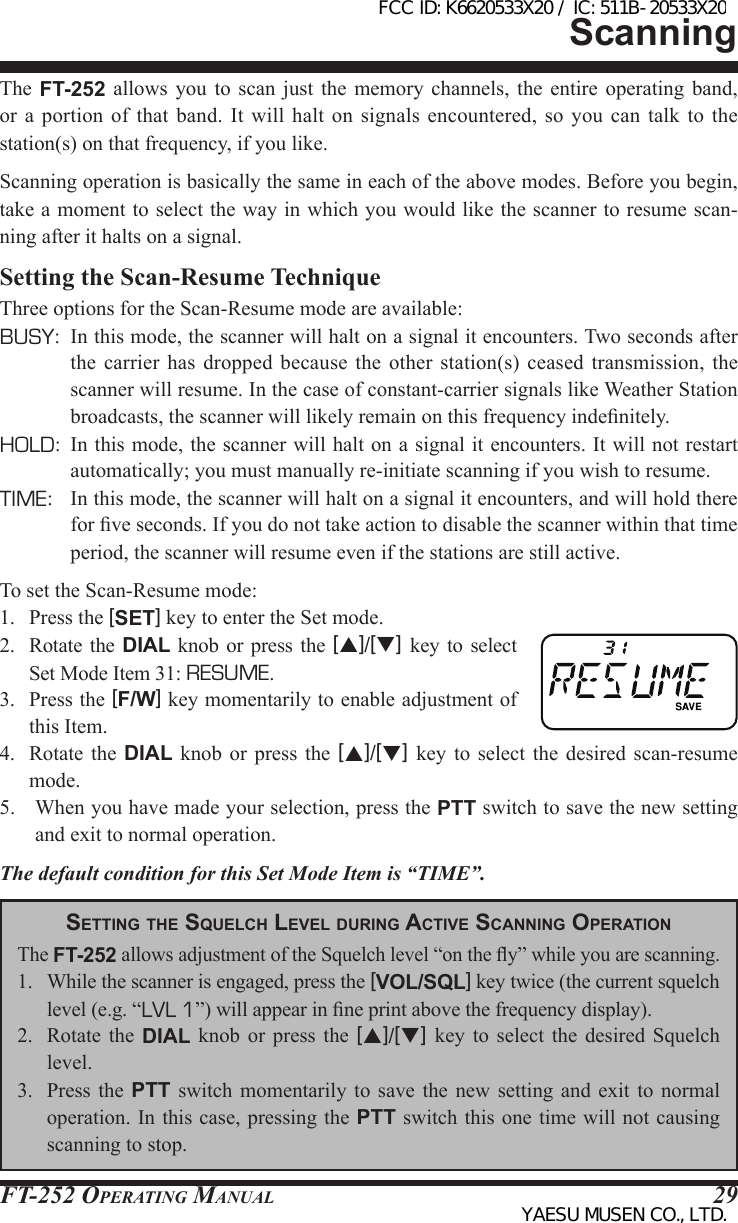 FT-252 OperaTing Manual 29The  FT-252  allows you to scan  just  the  memory  channels,  the  entire  operating  band, or  a portion of that band. It  will  halt  on  signals  encountered,  so  you  can talk to the station(s) on that frequency, if you like.Scanning operation is basically the same in each of the above modes. Before you begin, take a moment to select the way in which you would like the scanner to resume scan-ning after it halts on a signal.Setting the Scan-Resume TechniqueThree options for the Scan-Resume mode are available:BUSY:  In this mode, the scanner will halt on a signal it encounters. Two seconds after the  carrier  has dropped because the other station(s) ceased  transmission,  the scanner will resume. In the case of constant-carrier signals like Weather Station broadcasts, the scanner will likely remain on this frequency indenitely.HOLD:  In this mode, the scanner will halt on a signal it encounters. It will not restart automatically; you must manually re-initiate scanning if you wish to resume.TIME:  In this mode, the scanner will halt on a signal it encounters, and will hold there for ve seconds. If you do not take action to disable the scanner within that time period, the scanner will resume even if the stations are still active.To set the Scan-Resume mode:1.  Press the [SET] key to enter the Set mode.2.  Rotate  the  DIAL  knob  or press the [p]/[q]  key  to  select Set Mode Item 31: RESUME.3.  Press the [F/W] key momentarily to enable adjustment of this Item.4.  Rotate  the  DIAL  knob  or  press  the  [p]/[q]  key  to  select  the  desired  scan-resume mode.5.  When you have made your selection, press the PTT switch to save the new setting and exit to normal operation.The default condition for this Set Mode Item is “TIME”.ScanningSetting tHe SqueLcH LeveL during Active ScAnning oPerAtionThe FT-252 allows adjustment of the Squelch level “on the y” while you are scanning.1.  While the scanner is engaged, press the [VOL/SQL] key twice (the current squelch level (e.g. “LVL 1”) will appear in ne print above the frequency display).2.  Rotate  the  DIAL knob or press  the  [p]/[q]  key  to  select  the  desired Squelch level.3.  Press  the  PTT  switch  momentarily to save the  new  setting  and  exit to normal operation. In this case, pressing the PTT switch this one time will not causing scanning to stop.FCC ID: K6620533X20 / IC: 511B-20533X20YAESU MUSEN CO., LTD.