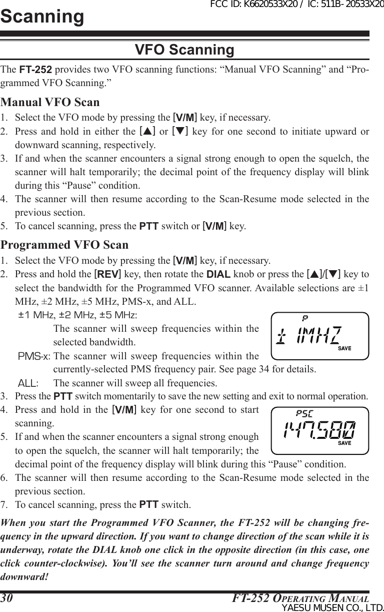 FT-252 OperaTing Manual30ScanningVFO ScanningThe FT-252 provides two VFO scanning functions: “Manual VFO Scanning” and “Pro-grammed VFO Scanning.”Manual VFO Scan1.  Select the VFO mode by pressing the [V/M] key, if necessary.2.  Press  and  hold  in  either  the  [p] or [q]  key  for  one  second  to  initiate  upward  or downward scanning, respectively. 3.  If and when the scanner encounters a signal strong enough to open the squelch, the scanner will halt temporarily; the decimal point of the frequency display will blink during this “Pause” condition.4.  The  scanner  will  then  resume  according to the Scan-Resume  mode  selected  in  the previous section.5.  To cancel scanning, press the PTT switch or [V/M] key.Programmed VFO Scan1.  Select the VFO mode by pressing the [V/M] key, if necessary.2.  Press and hold the [REV] key, then rotate the DIAL knob or press the [p]/[q] key to select the bandwidth for the Programmed VFO scanner. Available selections are ±1 MHz, ±2 MHz, ±5 MHz, PMS-x, and ALL.±1 MHz, ±2 MHz, ±5 MHz:  The scanner will  sweep  frequencies  within the selected bandwidth.PMS-x: The  scanner will sweep  frequencies  within  the currently-selected PMS frequency pair. See page 34 for details.ALL:  The scanner will sweep all frequencies.3. Press the PTT switch momentarily to save the new setting and exit to normal operation.4.  Press  and  hold  in  the  [V/M]  key  for  one  second  to  start scanning.5.  If and when the scanner encounters a signal strong enough to open the squelch, the scanner will halt temporarily; the decimal point of the frequency display will blink during this “Pause” condition.6.  The  scanner  will  then  resume  according to the Scan-Resume  mode  selected  in  the previous section.7.  To cancel scanning, press the PTT switch.When you start  the  Programmed  VFO  Scanner,  the  FT-252  will  be  changing fre-quency in the upward direction. If you want to change direction of the scan while it is underway, rotate the DIAL knob one click in the opposite direction (in this case, one click counter-clockwise). You’ll see the scanner turn around and change frequency downward!FCC ID: K6620533X20 / IC: 511B-20533X20YAESU MUSEN CO., LTD.