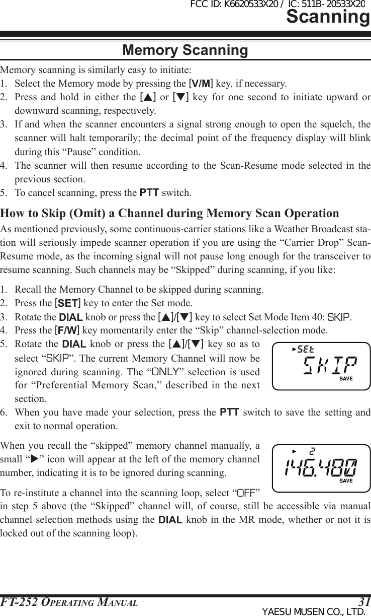 FT-252 OperaTing Manual 31Memory ScanningMemory scanning is similarly easy to initiate:1.  Select the Memory mode by pressing the [V/M] key, if necessary.2.  Press  and  hold  in  either  the  [p] or [q] key for one second  to  initiate  upward  or downward scanning, respectively.3.  If and when the scanner encounters a signal strong enough to open the squelch, the scanner will halt temporarily; the decimal point of the frequency display will blink during this “Pause” condition.4.  The  scanner  will  then  resume  according to the Scan-Resume  mode  selected  in  the previous section.5.  To cancel scanning, press the PTT switch.How to Skip (Omit) a Channel during Memory Scan OperationAs mentioned previously, some continuous-carrier stations like a Weather Broadcast sta-tion will seriously impede scanner operation if you are using the “Carrier Drop” Scan-Resume mode, as the incoming signal will not pause long enough for the transceiver to resume scanning. Such channels may be “Skipped” during scanning, if you like:1.  Recall the Memory Channel to be skipped during scanning.2.  Press the [SET] key to enter the Set mode.3.  Rotate the DIAL knob or press the [p]/[q] key to select Set Mode Item 40: SKIP.4.  Press the [F/W] key momentarily enter the “Skip” channel-selection mode.5.  Rotate  the DIAL  knob or  press the  [p]/[q] key so as to select “SKIP”. The current Memory Channel will now be ignored  during  scanning. The  “ONLY”  selection  is  used for “Preferential  Memory  Scan,” described  in the  next section.6.  When you have made your selection, press the PTT switch to save the setting and exit to normal operation.When you recall the “skipped” memory channel manually, a small “” icon will appear at the left of the memory channel number, indicating it is to be ignored during scanning.To re-institute a channel into the scanning loop, select “OFF” in  step  5  above  (the  “Skipped”  channel  will,  of  course,  still  be  accessible  via  manual channel selection methods using the DIAL knob in the MR mode, whether or not it is locked out of the scanning loop).ScanningFCC ID: K6620533X20 / IC: 511B-20533X20YAESU MUSEN CO., LTD.