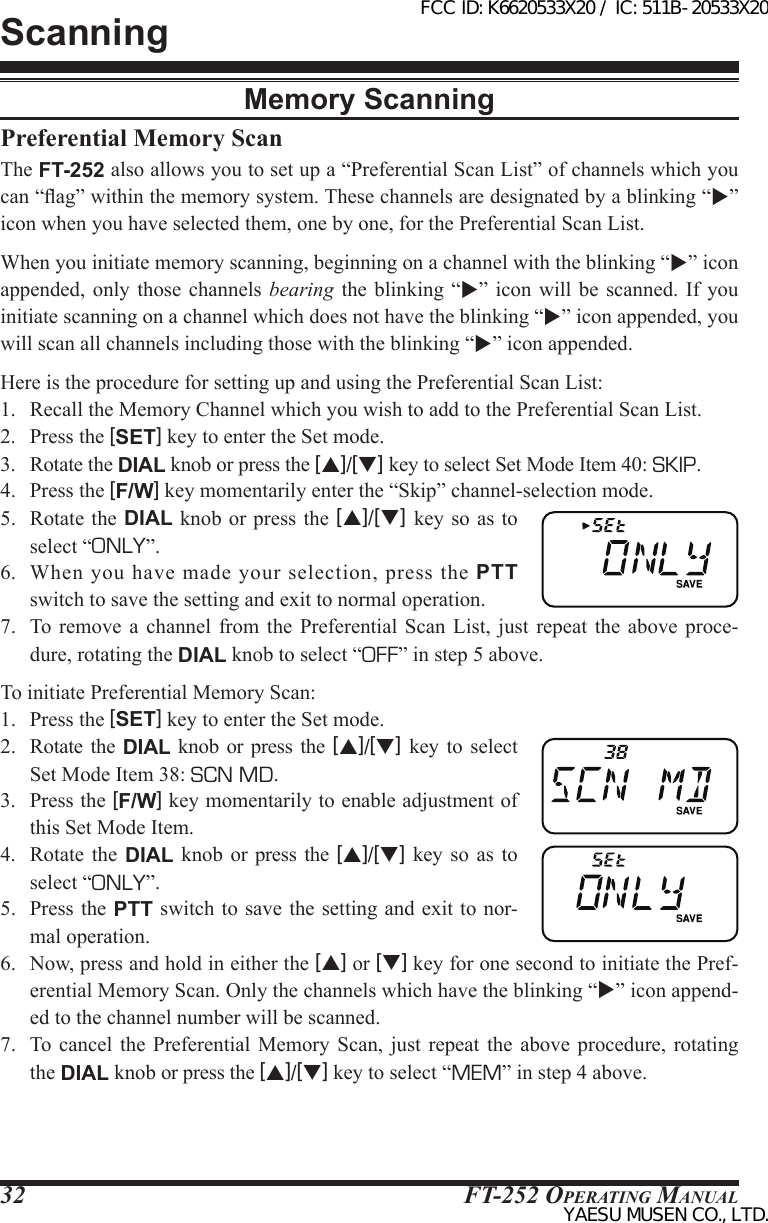 FT-252 OperaTing Manual32ScanningPreferential Memory ScanThe FT-252 also allows you to set up a “Preferential Scan List” of channels which you can “ag” within the memory system. These channels are designated by a blinking “” icon when you have selected them, one by one, for the Preferential Scan List.When you initiate memory scanning, beginning on a channel with the blinking “” icon appended, only those channels bearing the blinking  “”  icon will be scanned.  If  you initiate scanning on a channel which does not have the blinking “” icon appended, you will scan all channels including those with the blinking “” icon appended.Here is the procedure for setting up and using the Preferential Scan List:1.  Recall the Memory Channel which you wish to add to the Preferential Scan List.2.  Press the [SET] key to enter the Set mode.3.  Rotate the DIAL knob or press the [p]/[q] key to select Set Mode Item 40: SKIP.4.  Press the [F/W] key momentarily enter the “Skip” channel-selection mode.5.  Rotate  the DIAL  knob or  press the  [p]/[q] key so as to select “ONLY”.6.  When  you have  made  your  selection,  press  the  PTT switch to save the setting and exit to normal operation.7.  To remove a channel from the Preferential Scan List, just repeat the above proce-dure, rotating the DIAL knob to select “OFF” in step 5 above.To initiate Preferential Memory Scan:1.  Press the [SET] key to enter the Set mode.2.  Rotate  the  DIAL knob or press  the  [p]/[q] key to select Set Mode Item 38: SCN MD.3.  Press the [F/W] key momentarily to enable adjustment of this Set Mode Item.4.  Rotate  the  DIAL  knob or press  the  [p]/[q] key so  as  to select “ONLY”.5.  Press  the PTT switch to save  the setting and exit to  nor-mal operation.6.  Now, press and hold in either the [p] or [q] key for one second to initiate the Pref-erential Memory Scan. Only the channels which have the blinking “” icon append-ed to the channel number will be scanned.7.  To cancel the  Preferential  Memory  Scan,  just  repeat  the  above  procedure,  rotating the DIAL knob or press the [p]/[q] key to select “MEM” in step 4 above.Memory ScanningFCC ID: K6620533X20 / IC: 511B-20533X20YAESU MUSEN CO., LTD.