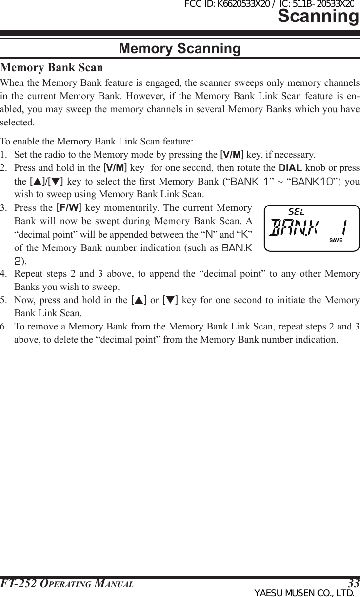 FT-252 OperaTing Manual 33Memory Bank ScanWhen the Memory Bank feature is engaged, the scanner sweeps only memory channels in the current  Memory Bank. However, if  the Memory Bank  Link Scan feature  is en-abled, you may sweep the memory channels in several Memory Banks which you have selected.To enable the Memory Bank Link Scan feature:1.  Set the radio to the Memory mode by pressing the [V/M] key, if necessary.2.  Press and hold in the [V/M] key  for one second, then rotate the DIAL knob or press the [p]/[q] key to  select  the rst  Memory  Bank (“BANK 1” ~  “BANK10”) you wish to sweep using Memory Bank Link Scan.3.  Press  the  [F/W]  key  momentarily. The  current  Memory Bank will now  be  swept  during Memory Bank  Scan. A “decimal point” will be appended between the “N” and “K” of the  Memory Bank  number indication (such as BAN.K 2).4.  Repeat  steps  2  and  3 above, to append  the  “decimal  point”  to  any  other  Memory Banks you wish to sweep.5.  Now, press  and hold in the [p] or [q] key  for one second to initiate  the Memory Bank Link Scan.6.  To remove a Memory Bank from the Memory Bank Link Scan, repeat steps 2 and 3 above, to delete the “decimal point” from the Memory Bank number indication.ScanningMemory ScanningFCC ID: K6620533X20 / IC: 511B-20533X20YAESU MUSEN CO., LTD.