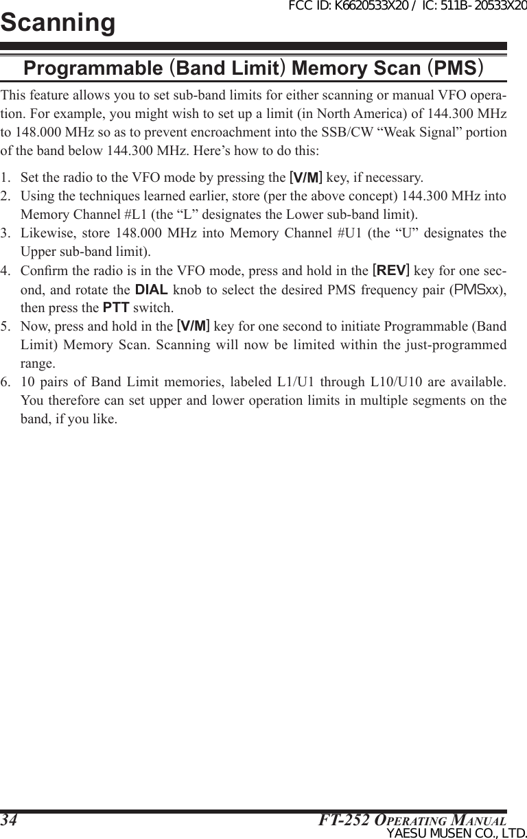 FT-252 OperaTing Manual34ScanningProgrammable (Band Limit) Memory Scan (PMS)This feature allows you to set sub-band limits for either scanning or manual VFO opera-tion. For example, you might wish to set up a limit (in North America) of 144.300 MHz to 148.000 MHz so as to prevent encroachment into the SSB/CW “Weak Signal” portion of the band below 144.300 MHz. Here’s how to do this:1.  Set the radio to the VFO mode by pressing the [V/M] key, if necessary.2.  Using the techniques learned earlier, store (per the above concept) 144.300 MHz into Memory Channel #L1 (the “L” designates the Lower sub-band limit).3.  Likewise,  store  148.000  MHz  into  Memory  Channel  #U1 (the “U”  designates  the Upper sub-band limit).4.  Conrm the radio is in the VFO mode, press and hold in the [REV] key for one sec-ond, and rotate the DIAL knob to select the desired PMS frequency pair (PMSxx), then press the PTT switch.5.  Now, press and hold in the [V/M] key for one second to initiate Programmable (Band Limit) Memory Scan. Scanning  will  now  be  limited  within the just-programmed range.6.  10  pairs  of  Band  Limit  memories,  labeled  L1/U1 through L10/U10 are available. You therefore can set upper and lower operation limits in multiple segments on the band, if you like.FCC ID: K6620533X20 / IC: 511B-20533X20YAESU MUSEN CO., LTD.